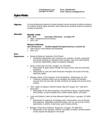 DylanWatts
Objective A young professional seeking to provide excellent service providing enrollment guidance
for students seeking higher education while locating and enrolling students into partner
schools for education.
Education Bachelor of Arts
2010 - 2013 University of Kentucky Lexington, KY
 Major: Interpersonal Communication
 GPA: 3.36
Masters of Divinity
April 2014-present Southern Baptist Theological Seminary Louisville, Ky
 Area of Study: Family Ministry and Discipleship
 GPA: 3.63
Past
Experience  Barista at Starbucks, November 2014-Present
 Established relationships with customers and coworkers, all while consistently
and quickly satisfying a multiplicity of their requests. Cash and credit handling
the primary responsibility outside of preparing beverages.
 Server at Chili’s Bar and Grill, Lexington, Ky. 2012-2014
 Responsible for guest service through the course of their meal and some food
preparation.
 Responsible for cash and credit transaction throughout the course of the day,
depositing nightly.
 Resident Advisor at The University of the Cumberlands, Williamsburg, Ky, 2011
 Preformed residential duties such as managing the building and residents,
ensuring their time was safe; all while monitoring the upkeep and security of the
building.
 Team Leader at Lifeway’s Centrikid Camps, May 2011-August 2011, May 2012-
Agust 2012
 Responsible for the direct supervision and teaching of groups of approximately
thirty children, as well as leading them in Bible studies, games, and sports.
 Youth and Children’s Intern at Porter Memorial Baptist Church, Lexington, KY 2009-
2013
 Responsible for organizing and leading youth ministry events such as Disciple
Now weekends, Wednesday night Bible studies, lock-ins, and summer mission
opportunities in addition to day-to-day youth ministry activities.
 Manager at Kids Place Adventure Playground, Lexington, KY 2008-2012
 Responsible for the oversight, direction, and safety of children and their parents
as they enjoyed the playground and arcade.
Phone (859)494-6431
E-mail Dylan.lee.watts@gmail.com
4125 Bridgemont Lane
Lexington, KY 40515
 
