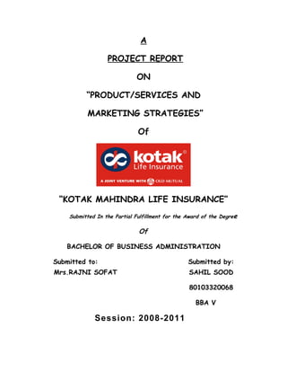 A

                  PROJECT REPORT

                             ON

          “PRODUCT/SERVICES AND

          MARKETING STRATEGIES”

                              Of




 “KOTAK MAHINDRA LIFE INSURANCE”
    Submitted In the Partial Fulfillment for the Award of the Degree

                              Of

   BACHELOR OF BUSINESS ADMINISTRATION

Submitted to:                                    Submitted by:
Mrs.RAJNI SOFAT                                  SAHIL SOOD

                                                 80103320068

                                                    BBA V

             Session: 2008-2011
 