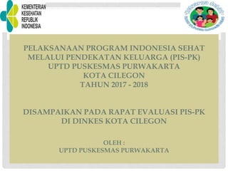 PELAKSANAAN PROGRAM INDONESIA SEHAT
MELALUI PENDEKATAN KELUARGA (PIS-PK)
UPTD PUSKESMAS PURWAKARTA
KOTA CILEGON
TAHUN 2017 - 2018
DISAMPAIKAN PADA RAPAT EVALUASI PIS-PK
DI DINKES KOTA CILEGON
OLEH :
UPTD PUSKESMAS PURWAKARTA
 