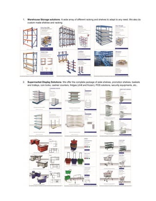 1. Warehouse Storage solutions: A wide array of different racking and shelves to adapt to any need. We also do
custom made shelves and racking
2. Supermarket Display Solutions: We offer the complete package of aisle shelves, promotion shelves, baskets
and trolleys, coin locks, cashier counters, fridges (chill and frozen), POS solutions, security equipments, etc..
 