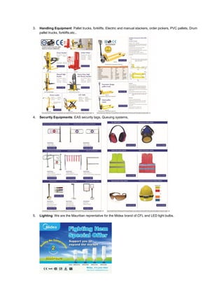 3. Handling Equipment: Pallet trucks, forklifts, Electric and manual stackers, order pickers, PVC pallets, Drum
pallet trucks, forklifts,etc..
4. Security Equipments: EAS security tags, Queuing systems,
5. Lighting: We are the Mauritian reprentative for the Midea brand of CFL and LED light bulbs.
 