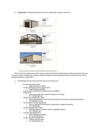 6. Construction: Prefabricated metal structure for warehouses, factories, sheds, etc…
Since most of our projects are custom made we keep inventory for a limited variety of fast moving items only such
as heavy, medium and light duty rackings, baskets and trolleys, supermarket aisle shelves, pallet trucks and manual
handling quipments, midea bulbs,…
 The following has /are project we have done over the past 3 yrs

o B-Cube brick factory shed
 Metal structure of 500m2
o Terrasson Shopping Centre Supermarket:
 Metal structure of 800m2
o Grande riviere noodle factory: Metal structure of 3800m2
o Axess 2012
 Spare parts store with mezzane racking over 3 storage
 Rs 1,500,000.00+vat
o Intermart La croisette 2011-2012
 Heavy duty Racking for main store and chill rooms,mezzanine,order pickers,shelving
 Rs 3,800,000.00+vat
o Skc Surat 2013 wootun warehouse
 Drive in racking for Cold Rooms in galvanized to replace old racking
 Rs 1,500,000.00
o Intermart Calodyne2011-2012
 Shelving, Racking, Cahier’s counter, vegetable displays.
 Rs 1,700,000+vat
o Intermart Ebene2009-2012
 Aisle shelving and racking
 Rs >3,000,000.00+vat
o London way Pte-ax-sables 2011
 Trolleys and coin locks
 Rs 1,200,000.00+vat
 