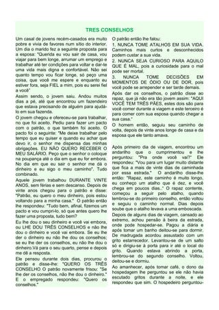 TRES CONSELHOS
Um casal de jovens recém-casados era muito          O patrão então lhe falou:
pobre e vivia de favores num sítio do interior.     1. NUNCA TOME ATALHOS EM SUA VIDA.
Um dia o marido fez a seguinte proposta para        Caminhos mais curtos e desconhecidos
a esposa: "Querida eu vou sair de casa, vou         podem custar a sua vida.
viajar para bem longe, arrumar um emprego e         2. NUNCA SEJA CURIOSO PARA AQUILO
trabalhar até ter condições para voltar e dar-te    QUE É MAL, pois a curiosidade para o mal
uma vida mais digna e confortável. Não sei          pode ser mortal.
quanto tempo vou ficar longe, só peço uma           3.    NUNCA       TOME       DECISÕES      EM
coisa, que você me espere e enquanto eu             MOMENTOS DE ÓDIO OU DE DOR, pois
estiver fora, seja FIEL a mim, pois eu serei fiel   você pode se arrepender e ser tarde demais.
a você”
                                                    Após dar os conselhos, o patrão disse ao
Assim sendo, o jovem saiu. Andou muitos             rapaz, que já não era tão jovem assim: "AQUI
dias a pé, até que encontrou um fazendeiro          VOCÊ TEM TRÊS PÃES, estes dois são para
que estava precisando de alguém para ajudá-         você comer durante a viagem e este terceiro é
lo em sua fazenda.                                  para comer com sua esposa quando chegar a
O jovem chegou e ofereceu-se para trabalhar,        sua casa.“
no que foi aceito. Pediu para fazer um pacto        O homem então, seguiu seu caminho de
com o patrão, o que também foi aceito. O            volta, depois de vinte anos longe de casa e da
pacto foi o seguinte: "Me deixe trabalhar pelo      esposa que ele tanto amava.
tempo que eu quiser e quando eu achar que
devo ir, o senhor me dispensa das minhas
obrigações. EU NÃO QUERO RECEBER O                  Após primeiro dia de viagem, encontrou um
MEU SALÁRIO. Peço que o senhor o coloque            andarilho que o cumprimentou e lhe
na poupança até o dia em que eu for embora.         perguntou: "Pra onde você vai?“ Ele
No dia em que eu sair o senhor me dá o              respondeu: "Vou para um lugar muito distante
dinheiro e eu sigo o meu caminho". Tudo             que fica a mais de vinte dias de caminhada
combinado.                                          por essa estrada." O andarilho disse-lhe
                                                    então: "Rapaz, este caminho é muito longo,
Aquele jovem trabalhou DURANTE VINTE
                                                    eu conheço um atalho que é dez, e você
ANOS, sem férias e sem descanso. Depois de
                                                    chega em poucos dias..“ O rapaz contente,
vinte anos chegou para o patrão e disse:
                                                    começou a seguir pelo atalho, quando
"Patrão, eu quero o meu dinheiro, pois estou
                                                    lembrou-se do primeiro conselho, então voltou
voltando para a minha casa." O patrão então
                                                    e seguiu o caminho normal. Dias depois
lhe respondeu: "Tudo bem, afinal, fizemos um
                                                    soube que o atalho levava a uma emboscada.
pacto e vou cumpri-lo, só que antes quero lhe
fazer uma proposta, tudo bem?                       Depois de alguns dias de viagem, cansado ao
                                                    extremo, achou pensão à beira da estrada,
Eu lhe dou o seu dinheiro e você vai embora,
                                                    onde pode hospedar-se. Pagou a diária e
ou LHE DOU TRÊS CONSELHOS e não lhe
                                                    após tomar um banho deitou-se para dormir.
dou o dinheiro e você vai embora. Se eu lhe
                                                    De madrugada acordou assustado com um
der o dinheiro eu não lhe dou os conselhos;
                                                    grito estarrecedor. Levantou-se de um salto
se eu lhe der os conselhos, eu não lhe dou o
                                                    só e dirigiu-se à porta para ir até o local do
dinheiro.Vá para o seu quarto, pense e depois
                                                    grito. Quando estava abrindo a porta,
me dê a resposta.
                                                    lembrou-se do segundo conselho. Voltou,
Ele pensou durante dois dias, procurou o            deitou-se e dormiu.
patrão e disse-lhe: "QUERO OS TRÊS
                                                    Ao amanhecer, após tomar café, o dono da
CONSELHO O patrão novamente frisou: "Se
                                                    hospedagem lhe perguntou se ele não havia
lhe der os conselhos, não lhe dou o dinheiro."
                                                    escutado gritos durante a noite, e ele
E o empregado respondeu: "Quero os
                                                    respondeu que sim. O hospedeiro perguntou-
conselhos."
 
