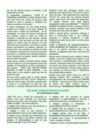 lhe se não estava curioso a respeito, e ele      afastá-la, mas não consegue. Então, com
respondeu que não.                               lágrimas nos olhos lhe diz: "Eu fui fiel a você e
O hospedeiro prosseguiu: “VOCÊ É O               você me traiu..."Ela espantada lhe responde:
PRIMEIRO HÓSPEDE A SAIR DAQUI VIVO,              "Como? Eu nunca lhe trai, esperei durante
pois meu filho tem crises de loucura, grita      esses vintes anos! "Ele então lhe perguntou:
durante a noite e quando o hóspede sai,          "E aquele homem que você estava
mata-o e enterra-o no quintal.”                  acariciando ontem ao entardecer?" "AQUELE
O rapaz prosseguiu na sua longa jornada,         HOMEM É NOSSO FILHO”. Quando você foi
ansioso por chegar a sua casa. Depois de         embora, descobri que estava grávida. Hoje
muitos dias e noites de caminhada... Já ao       ele está com vinte anos de idade.
entardecer, viu entre as árvores a fumaça de     Então o marido entrou, conheceu, abraçou o
sua casinha, andou e logo viu entre os           filho e contou-lhes toda a sua história,
arbustos a silhueta de sua esposa. Estava        enquanto a esposa preparava o café.
anoitecendo, mas ele pode ver que ela não        Sentaram-se para tomar café e comer juntos
estava só. Andou mais um pouco e viu que         o último pão.
ela tinha entre as pernas, um homem a quem       APÓS A ORAÇÃO DE AGRADECIMENTO,
estava acariciando os cabelos. Quando viu        COM LÁGRIMAS DE EMOÇÃO, ele parte o
aquela cena, seu coração se encheu de ódio       pão e, ao abri-lo, encontra todo o seu
e amargura e decidiu-se a correr de encontro     dinheiro, o pagamento por seus vinte anos de
aos dois e a matá-los sem piedade. Respirou      dedicação!
fundo, apressou os passos, quando lembrou-       Muitas vezes achamos que o atalho "queima
se do terceiro conselho.                         etapas" e nos faz chegar mais rápido, o que
Então parou, refletiu e decidiu dormir aquela    nem sempre é verdade.Muitas vezes somos
noite ali mesmo e no dia seguinte tomar uma      curiosos, queremos saber de coisas que nem
decisão. Ao amanhecer, já com a cabeça fria,     ao menos nos dizem respeito e que nada de
ele pensou: "NÃO VOU MATAR MINHA                 bom nos acrescentará...Outras vezes, agimos
ESPOSA E NEM O SEU AMANTE. Vou                   por impulso, na hora da raiva, e fatalmente
voltar para o meu patrão e pedir que ele me      nos arrependemos depois...
aceite de volta.                                 Espero que você, assim como eu, não se
Só que antes, quero dizer a minha esposa         esqueça desses três conselhos e que,
que eu sempre FUI FIEL A ELA". Dirigiu-se à      principalmente, não se esqueça de CONFIAR
porta da casa e bateu. Quando a esposa abre      em DEUS... (mesmo que a vida, muitas vezes
a porta e o reconhece, se atira em seu           já tenha lhe dado motivos para a
pescoço e o abraça afetuosamente. Ele tenta      desconfiança). (Enviado por Clóvis Pereira).

                       RELIGIÃO VERSUS ESPIRITUALIDADE
                                  Dr. Guido Nunes Lopes
 "Não leia com o intuito de contradizer ou       A religião tem um conjunto de regras
refutar, nem para acreditar ou concordar,        dogmáticas. A espiritualidade te convida a
tampouco para ter o que conversar, mas para      raciocinar sobre tudo, a questionar tudo.
refletir e avaliar". (Sir Francis Bacon)         A religião ameaça e amedronta. A
A religião não é apenas uma, são centenas. A     espiritualidade lhe dá Paz Interior.
espiritualidade é apenas uma.                    A religião fala de pecado e de culpa. A
A religião é para os que dormem. A               espiritualidade lhe diz: "aprenda com o erro"..
espiritualidade é para os que estão despertos.   A religião reprime tudo, te faz falso. A
A religião é para aqueles que necessitam que     espiritualidade transcende tudo, te faz verdadeiro!
alguém lhes diga o que fazer e querem ser        A religião não é Deus. A espiritualidade é
guiados. A espiritualidade é para os que         Tudo e, portanto é Deus.
prestam atenção à sua Voz Interior.              A religião inventa. A espiritualidade descobre.
 