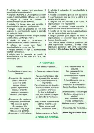 A religião não indaga nem questiona. A              A religião é adoração. A espiritualidade é
espiritualidade questiona tudo.                     Meditação.
A religião é humana, é uma organização com          A religião sonha com a glória e com o paraíso.
regras. A espiritualidade é Divina, sem regras.     A espiritualidade nos faz viver a glória e o
A religião é causa de divisões. A                   paraíso aqui e agora.
espiritualidade é causa de União.                   A religião vive no passado e no futuro. A
A religião lhe busca para que acredite. A           espiritualidade vive no presente.
espiritualidade você tem que buscá-la.              A religião enclausura nossa memória. A
A religião segue os preceitos de um livro           espiritualidade liberta nossa Consciência.
sagrado. A espiritualidade busca o sagrado          A religião crê na vida eterna. A espiritualidade
em todos os livros.                                 nos faz consciente da vida eterna.
A religião se alimenta do medo. A espiritualidade   A religião promete para depois da morte. A
se alimenta na Confiança e na Fé.                   espiritualidade é encontrar Deus em Nosso
A religião faz viver no pensamento. A               Interior durante a vida.
espiritualidade faz Viver na Consciência..          "Não somos seres humanos passando por
A religião se ocupa com fazer. A                    uma experiência espiritual... Somos seres
espiritualidade se ocupa com Ser.                   espirituais passando por uma experiência
A religião alimenta o ego. A espiritualidade        humana...” (Enviada por Jorge das Mercês)
nos faz Transcender.                                .
A religião nos faz renunciar ao mundo. A
espiritualidade nos faz viver em Deus, não
renunciar a Ele.

                                         A PASSAGEM
           Páscoa?                    não passou o pecado...           Mas, não entramos no
                                                                              sepulcro
 Quantas já comemoramos e          - Passamos, não mudamos              Das nossas próprias
        passamos?                                                            fraquezas
                                   Apenas molhamos os pés             Para enterrarmos nossas
 - Passamos, não mudamos          nas águas do Mar Vermelho                   vaidades
      passou o feriadão             Mas, fomos medrosos e             E, humildemente, nos re-
        passou a festa                    impotentes                         erguermos
       passou o jejum             Para chegarmos ao deserto...       Irmanados a outros tantos
     passou a penitência          Oh! não comemos do maná!;          Desconhecidos e decaídos;
      passou o encontro               Assistimos chorosos
    passou a mensagem                Ao drama do Calvário           Vibramos com a Ressurreição
   passou a “passagem”...          Mas, não tivemos coragem           Cantamos alegremente o
                                   De defender o injustiçado;                  Aleluia!
 - Passamos, não mudamos                                                Mas, os nossos lábios
   não passou a escuridão          Discursamos vibrantemente            Irônica e criticamente
     não passou a guerra              Sobre a miséria social        Ainda expressam: “crucifica-o”...
      não passou o ódio                Sobre a cruz cruel
    não passou a injustiça          Mas, “lavamos as mãos”;          - Passamos, não mudamos...
   não passou a ganância
 não passou o individualismo        Adoramos Jesus, o Cristo         (Poeta: Miguel José da Silva)

                                   A PIADA DA SEMANA
 