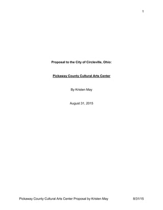 1
Pickaway County Cultural Arts Center Proposal by Kristen May 8/31/15
Proposal to the City of Circleville, Ohio:
Pickaway County Cultural Arts Center
By Kristen May
August 31, 2015
 