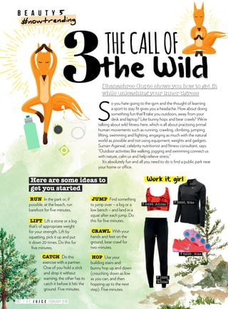 Dhanashree Gupte shows you how to get fit
while unleashing your inner tigress
THECALLOF
S
o you hate going to the gym and the thought of learning
a sport to stay fit gives you a headache. How about doing
something fun that’ll take you outdoors, away from your
desk and laptop? Like bunny hops and bear crawls? We’re
talking about wild fitness here, which is all about practising primal
human movements such as running, crawling, climbing, jumping,
lifting, swimming and fighting, engaging as much with the natural
world as possible and not using equipment, weights and gadgets.
Suman Agarwal, celebrity nutritionist and fitness consultant, says:
“Outdoor activities like walking, jogging and swimming connect us
with nature, calm us and help relieve stress.”
It’s absolutely fun and all you need to do is find a public park near
your home or office.
the Wild
` 1999,
Adidas
` 2499, Adidas
` 5295 , Nike
` 5995, Nike
Here are some ideas to
get you started
HOP Use your
building stairs and
bunny hop up and down
(crouching down as low
as you can, and then
hopping up to the next
step). Five minutes.
RUN In the park or, if
possible, at the beach, run
barefoot for five minutes.
CATCH Do this
exercise with a partner.
One of you hold a stick
and drop it without
warning; the other has to
catch it before it hits the
ground. Five minutes.
CRAWL With your
hands and feet on the
ground, bear crawl for
two minutes.
JUMP Find something
to jump over – a log or a
low bench – and land in a
squat after each jump. Do
this for five minutes.LIFT Lift a stone or a log
that’s of appropriate weight
for your strength. Lift by
squatting, pick it up and put
it down 20 times. Do this for
five minutes.
Work it, girl
b e a u t y 5
#nowtrending
100 FEBRUARY 2016T H E
 