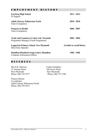 E M P L O Y M E N T H I S T O R Y
Freyberg High School 2011 - 2011
IT Support
Adult Literacy Palmerston North 2010 - 2010
Tutor (Computers)
Progress to Health 2006 - 2007
Tutor (Computers)
Trade and Commerce Centre Ltd. Taranaki 2002 - 2004
Programme Manager (Youth Programme)
Lepperton Primary School, New Plymouth (Unable to recall Dates)
Data Entry Operator
Hamilton Disabled Living Centre, Hamilton 1985 - 1986
Computer Information Officer
R E F E R E E S
Mrs E.R. Schwass Cedric Grantham
31 Awanui Street 186 Gover Street
New Plymouth New Plymouth
Phone: (06) 758 7477 Phone: (06) 757 5186
Frances Henare
Co-ordinator
Adult Literacy Palmerston North
Phone: (06) 359 2615
Curriculum Vitae – Murray Cameron 4
 