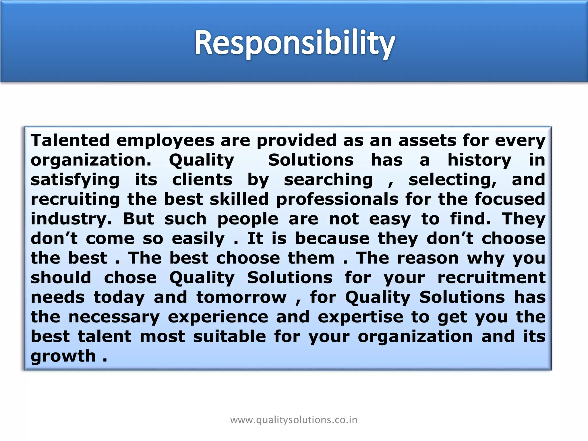 www.qualitysolutions.co.in
Talented employees are provided as an assets for every
organization. Quality Solutions has a history in
satisfying its clients by searching , selecting, and
recruiting the best skilled professionals for the focused
industry. But such people are not easy to find. They
don’t come so easily . It is because they don’t choose
the best . The best choose them . The reason why you
should chose Quality Solutions for your recruitment
needs today and tomorrow , for Quality Solutions has
the necessary experience and expertise to get you the
best talent most suitable for your organization and its
growth .
 