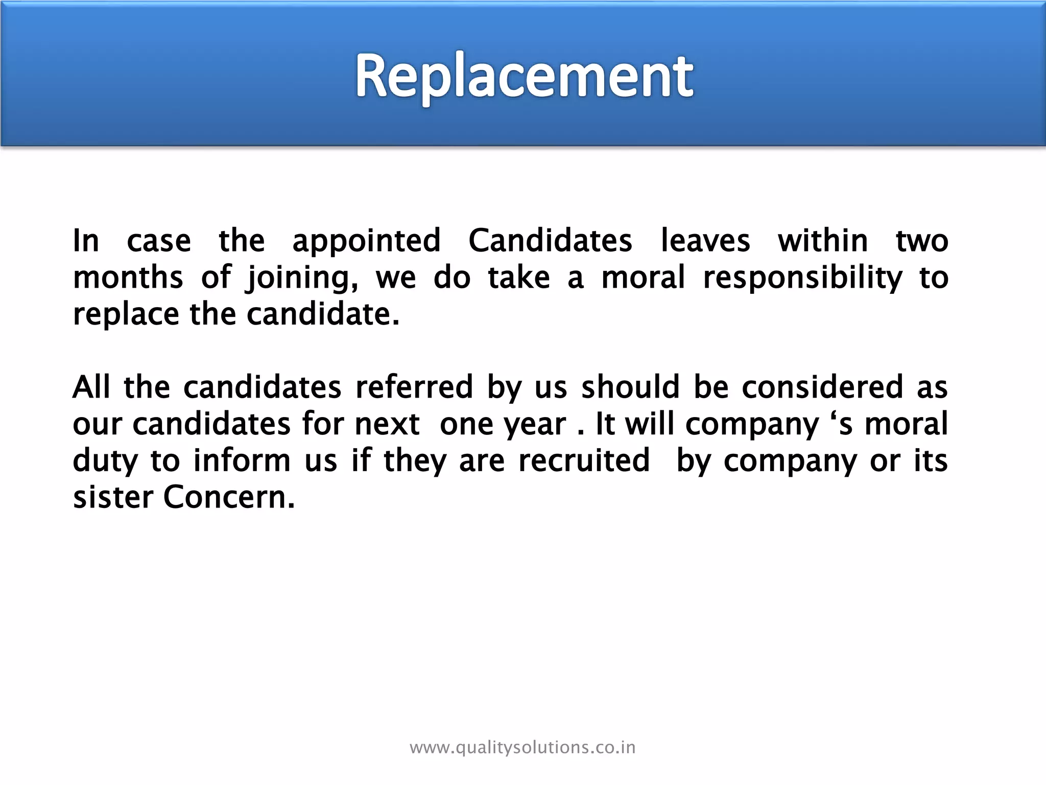 In case the appointed Candidates leaves within two
months of joining, we do take a moral responsibility to
replace the candidate.
All the candidates referred by us should be considered as
our candidates for next one year . It will company ‘s moral
duty to inform us if they are recruited by company or its
sister Concern.
www.qualitysolutions.co.in
 