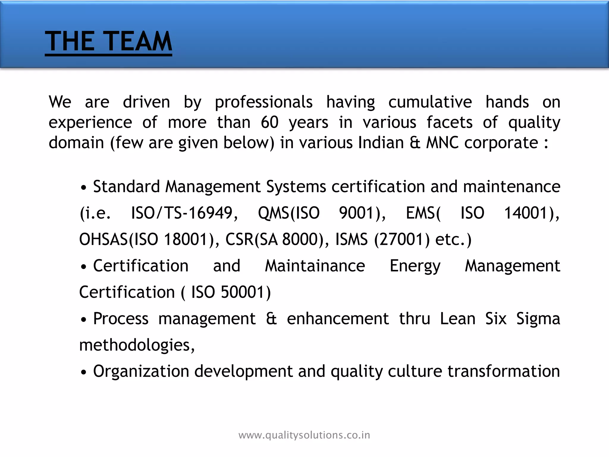 THE TEAM
We are driven by professionals having cumulative hands on
experience of more than 60 years in various facets of quality
domain (few are given below) in various Indian & MNC corporate :
• Standard Management Systems certification and maintenance
(i.e. ISO/TS-16949, QMS(ISO 9001), EMS( ISO 14001),
OHSAS(ISO 18001), CSR(SA 8000), ISMS (27001) etc.)
• Certification and Maintainance Energy Management
Certification ( ISO 50001)
• Process management & enhancement thru Lean Six Sigma
methodologies,
• Organization development and quality culture transformation
www.qualitysolutions.co.in
 