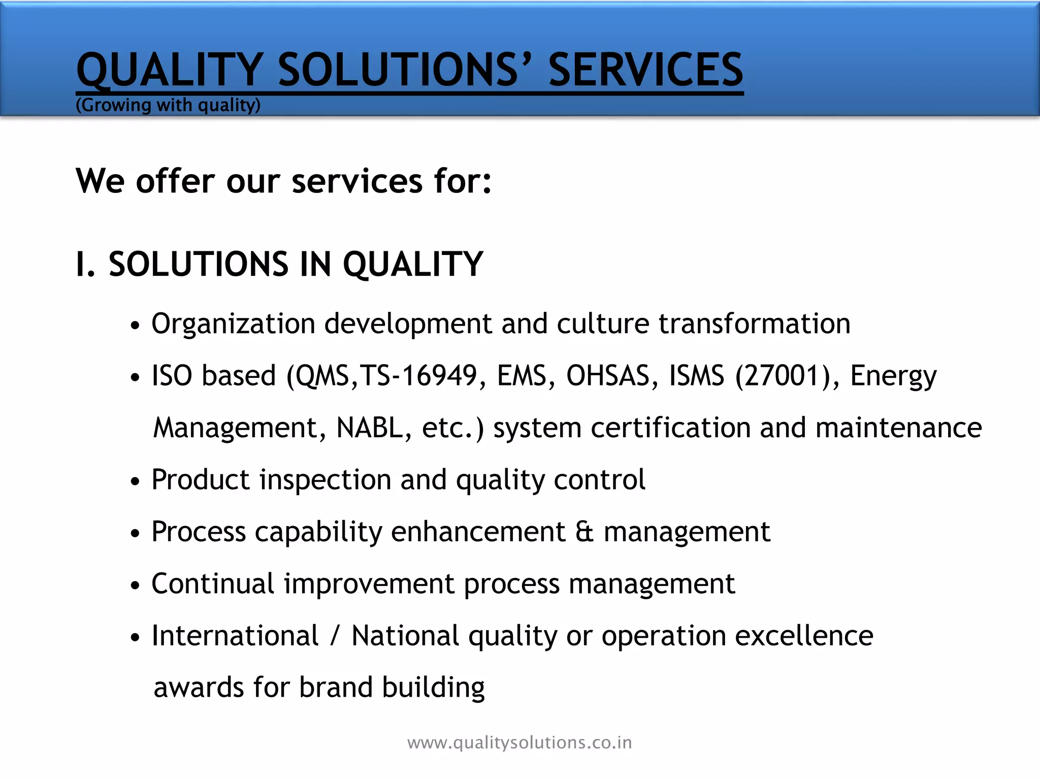 QUALITY SOLUTIONS’ SERVICES
(Growing with quality)
We offer our services for:
I. SOLUTIONS IN QUALITY
• Organization development and culture transformation
• ISO based (QMS,TS-16949, EMS, OHSAS, ISMS (27001), Energy
Management, NABL, etc.) system certification and maintenance
• Product inspection and quality control
• Process capability enhancement & management
• Continual improvement process management
• International / National quality or operation excellence
awards for brand building
www.qualitysolutions.co.in
 