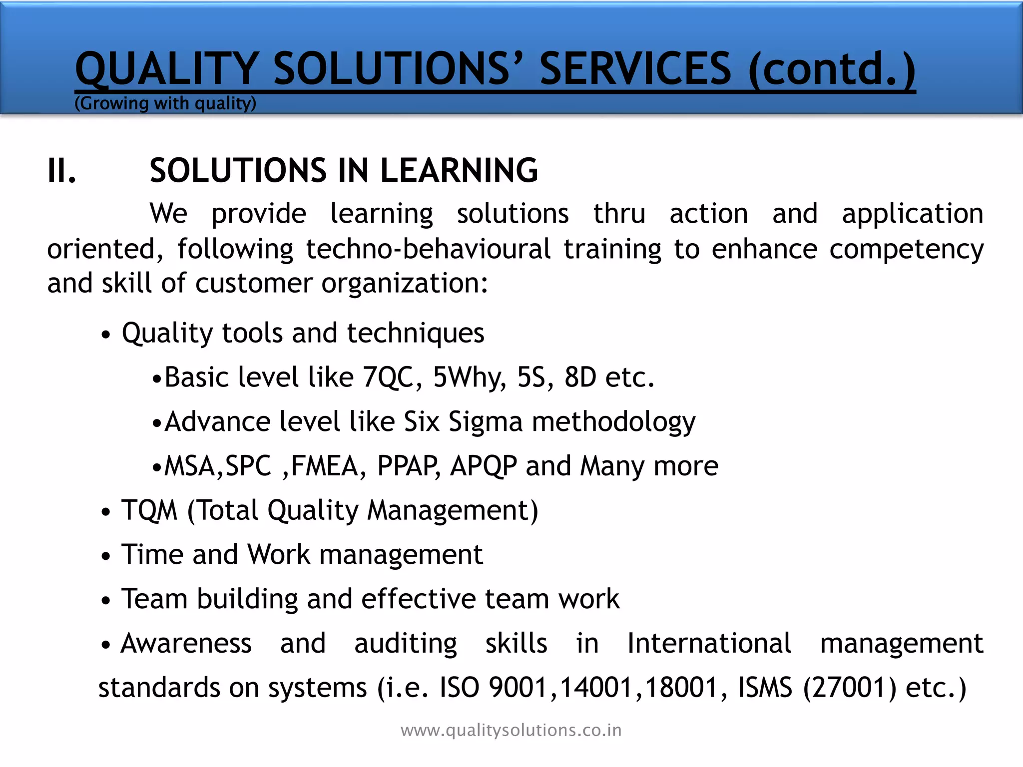 II. SOLUTIONS IN LEARNING
We provide learning solutions thru action and application
oriented, following techno-behavioural training to enhance competency
and skill of customer organization:
• Quality tools and techniques
•Basic level like 7QC, 5Why, 5S, 8D etc.
•Advance level like Six Sigma methodology
•MSA,SPC ,FMEA, PPAP, APQP and Many more
• TQM (Total Quality Management)
• Time and Work management
• Team building and effective team work
• Awareness and auditing skills in International management
standards on systems (i.e. ISO 9001,14001,18001, ISMS (27001) etc.)
QUALITY SOLUTIONS’ SERVICES (contd.)
(Growing with quality)
www.qualitysolutions.co.in
 