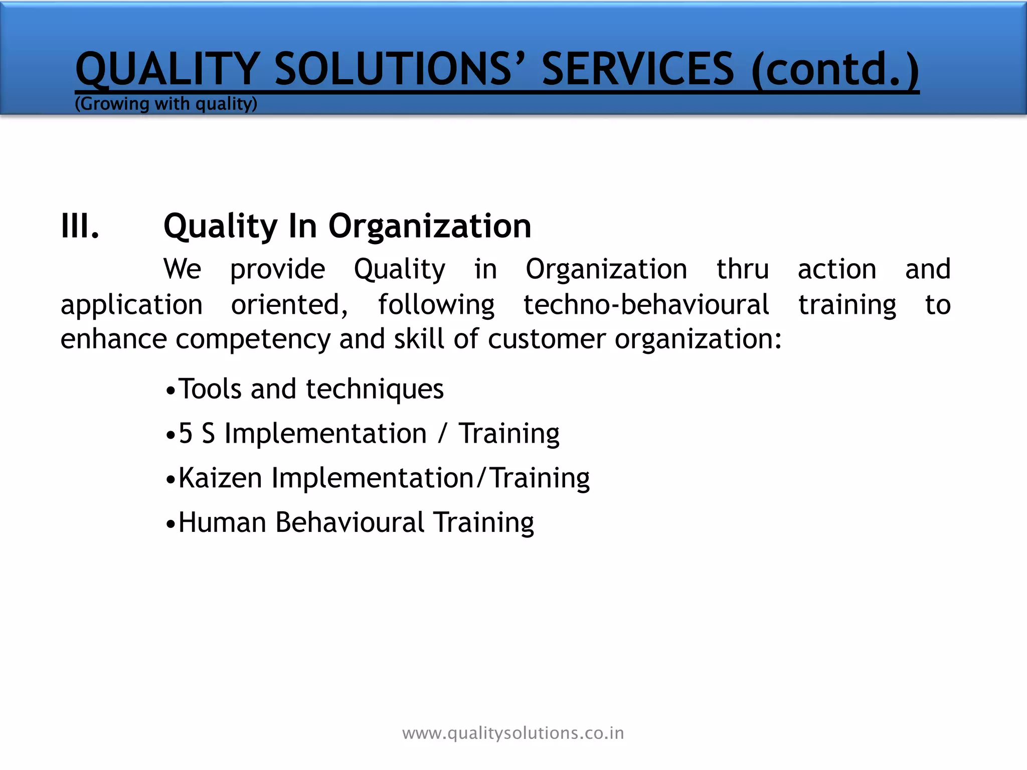 III. Quality In Organization
We provide Quality in Organization thru action and
application oriented, following techno-behavioural training to
enhance competency and skill of customer organization:
•Tools and techniques
•5 S Implementation / Training
•Kaizen Implementation/Training
•Human Behavioural Training
QUALITY SOLUTIONS’ SERVICES (contd.)
(Growing with quality)
www.qualitysolutions.co.in
 