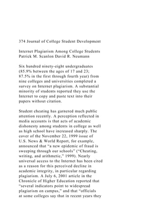 374 Journal of College Student Development
Internet Plagiarism Among College Students
Patrick M. Scanlon David R. Neumann
Six hundred ninety-eight undergraduates
(85.9% between the ages of 17 and 23;
87.5% in the first through fourth year) from
nine colleges and universities completed a
survey on Internet plagiarism. A substantial
minority of students reported they use the
Internet to copy and paste text into their
papers without citation.
Student cheating has garnered much public
attention recently. A perception reflected in
media accounts is that acts of academic
dishonesty among students in college as well
as high school have increased sharply. The
cover of the November 22, 1999 issue of
U.S. News & World Report, for example,
announced that “a new epidemic of fraud is
sweeping through our schools” (“Cheating,
writing, and arithmetic,” 1999). Nearly
universal access to the Internet has been cited
as a reason for this perceived decline in
academic integrity, in particular regarding
plagiarism. A July 6, 2001 article in the
Chronicle of Higher Education reported that
“several indicators point to widespread
plagiarism on campus,” and that “officials
at some colleges say that in recent years they
 