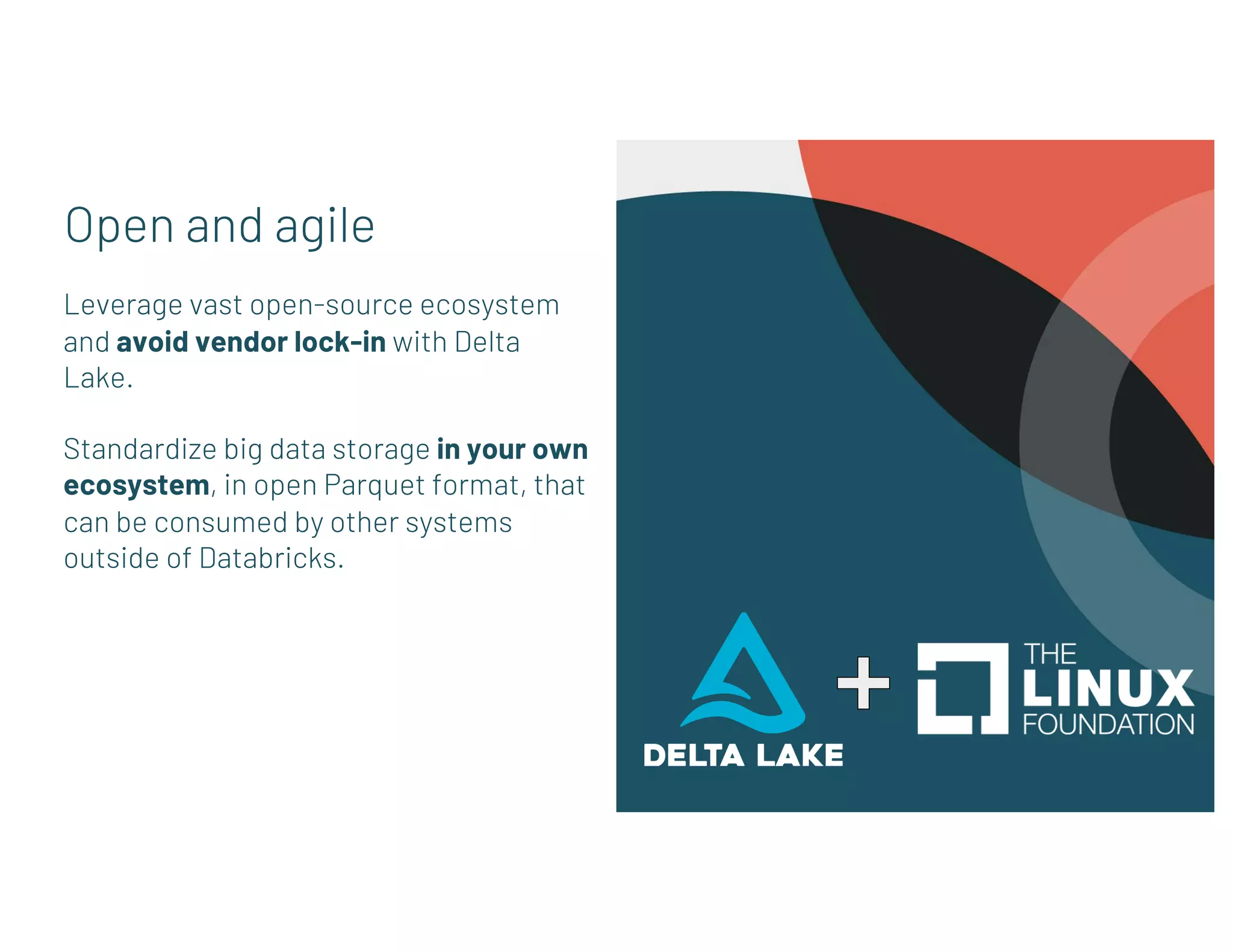 Open and agile
Leverage vast open-source ecosystem
and avoid vendor lock-in with Delta
Lake.
Standardize big data storage in your own
ecosystem, in open Parquet format, that
can be consumed by other systems
outside of Databricks.
 