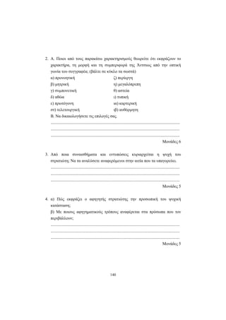 2. Α. Ποιοι από τους παρακάτω χαρακτηρισµούς θεωρείτε ότι εκφράζουν το
  χαρακτήρα, τη µορφή και τη συµπεριφορά της Άντσιως από την οπτική
  γωνία του συγγραφέα; (βάλτε σε κύκλο τα σωστά)
  α) προνοητική                                              ζ) περίεργη
  β) µητρική                                                 η) µεγαλόπρεπη
  γ) συµπονετική                                              θ) αστεία
  δ) αθώα                                                     ι) τυπική
  ε) πρωτόγονη                                                ια) καρτερική
  στ) τελετουργική                                            ιβ) αυθόρµητη
  Β. Να δικαιολογήσετε τις επιλογές σας.
  ...........................................................................................................................
  ...........................................................................................................................
  ...........................................................................................................................
                                                                                                            Μονάδες 6


3. Από ποια συναισθήµατα και εντυπώσεις κυριαρχείται η ψυχή του
  στρατιώτη; Να τα αναλύσετε αναφερόµενοι στην αιτία που τα υπαγορεύει.
  ...........................................................................................................................
  ...........................................................................................................................
  ...........................................................................................................................
                                                                                                            Μονάδες 5


4. α) Πώς εκφράζει ο αφηγητής στρατιώτης την προσωπική του ψυχική
  κατάσταση;
  β) Με ποιους αφηγηµατικούς τρόπους αναφέρεται στα πρόσωπα που τον
  περιβάλλουν;
  ...........................................................................................................................
  ...........................................................................................................................
  ...........................................................................................................................
                                                                                                            Μονάδες 5




                                                          140
 
