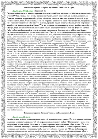 Толкование архиеп. Аверкия Таушева на Евангелие от Луки. 
Лк., 91 зач., XVIII, 18-27 (Недели 30-й). 
18И спросил Его некто из начальствующих: Учитель благий! что мне делать, чтобы наследовать жизнь 
вечную? 19Иисус сказал ему: что ты называешь Меня благим? никто не благ, как только один Бог; 
20знаешь заповеди: не прелюбодействуй, не убивай, не кради, не лжесвидетельствуй, почитай отца 
твоего и матерь твою. 21Он же сказал: все это сохранил я от юности моей. 22Услышав это, Иисус сказал 
ему: еще одного недостает тебе: все, что имеешь, продай и раздай нищим, и будешь иметь сокровище 
на небесах, и приходи, следуй за Мною. 23Он же, услышав сие, опечалился, потому что был очень богат. 
24Иисус, видя, что он опечалился, сказал: как трудно имеющим богатство войти в Царствие Божие! 
25ибо удобнее верблюду пройти сквозь игольные уши, нежели богатому войти в Царствие Божие. 
26Слышавшие сие сказали: кто же может спастись? 27Но Он сказал: невозможное человекам возможно 
Богу. Об этом юноше, или князе, как называет его св. Лука, спрашивавшем Господа Иисуса Христа, что ему 
делать, дабы наследовать жизнь вечную, рассказывают все три первых Евангелиста. Эта беседа, как и 
дальнейшие, происходили по пути в Иерусалим, куда уже шел Господь на предстоящие Ему страдания. 
Обращаясь к Господу, юноша назвал Его: "Учитель благий". Господь на это сказал: "Что ты называешь Меня 
благим? Никто не благ, как только один Бог", т.е., если ты обращаешься ко Мне только, как к "учителю", 
следовательно, как к обыкновенному человеку, то не следует Меня называть благим, ибо это название 
приличествует только Богу. На его вопрос Господь предложил ему: "Соблюди заповеди". Юноша очевидно 
предположил, что Господь говорит о каких-то особенных, неизвестных ему заповедях, а потому спросил: 
"Какия?" Но Господь указал ему на обыкновенные заповеди Десятословия, поименовав только некоторые из 
них - 6, 7, 8, 9 и 5, а затем общую заповедь о любви к ближнему. На это юноша ответил, что все эти заповеди 
он "Сохранил от юности своей". Надо полагать, что исполнение заповедей он понимал по фарисейски: иначе 
бы не решился так сказать. Но все же важно, что он считал себя еще не докончившим все, что нужно для 
спасения: совесть, очевидно, подсказывала ему, что одного такого внешнего исполнения заповедей 
недостаточно. Тогда Господь раскрыл ему тайну христианского совершенства в словах: "Аще хощеши 
совершен быти, иди, продаждь имение твое, и даждь нищым: и имети имаши сокровище на небеси: и гряди 
вслед Мене". В ответ на этот призыв к высшему совершенству юноша отошел от Господа, "скорбя", ибо у 
него было большое имение. Следовательно, богатство, которым он обладал, стало таким его кумиром, 
расстаться с которым он не мог. Этот кумир он предпочел даже жизни вечной, к которой, по-видимому, 
искренно стремился. Имея ввиду эту страсть, порабощающую себе всего человека, а не богатство само по 
себе, Господь сказал: "Истинно говорю вам, что трудно богатому войти в Царство Небесное". Евангелист 
Марк говорит, что "ученики ужаснулись от слов Его". И это понятно, ибо богатство такая вещь, которой все 
так желают, и по закону, есть знак благословения Божия человеку, а между тем Господь поставляет его таким 
сильным препятствием на пути к Царствию Божию. Чтобы успокоить учеников и объяснить, в каком смысле 
Им это сказано, Господь говорит: "Дети, как трудно надеющимся на богатство войти в Царствие Божие". Как 
поясняет св. Златоуст, "Христос не богатство порицает, но тех, кои пристрастились к нему", ибо грешной 
природе человека богатство представляет много соблазнов и препятствий к исполнению закона Божия. 
"Удобнее верблюду пройти сквозь игольные уши, нежели богатому войти в Царствие Божие" - это народное 
присловие, доселе употребительное на Востоке, означающее, что дело невозможно или чрезвычайно трудно 
исполнимо. Некоторые под "верблюдом" понимают тут корабельный канат, делавшийся из верблюжьей 
шерсти. Другие полагают, что под "игольными ушами" здесь надо понимать очень низкие и узкие калитки, 
через которые с трудом пролезает верблюд. Не само по себе богатство опасно, но то, если человек на него 
надеется и все счастье жизни своей в нем полагает, так что богатство становится как бы его кумиром. Но 
Апостолы все же в волнении недоумевали: "кто убо может спасен быти?" На это Господь, "воззрев на них", 
т.е. самым взглядом Своим успокаивая их волнение, сказал: "Человекам это невозможно, но не Богу, ибо все 
возможно Богу", т.е., милующая и спасающая благодать Божия сильна сделать и то, чего не может сделать 
человек одними своими собственными силами: Бог может исцелить богача от препятствующей его спасению 
язвы любостяжания. 
Толкование архиеп. Аверкия Таушева на Евангелие от Луки. 
Лк., 26 зач., VI, 31-36 
31И ка́к хотите, чтобы с вами поступали люди, та́к и вы поступайте с ними. 32И если любите любящих 
вас, какая вам за то благодарность? ибо и грешники любящих их любят. 33И если делаете добро тем, 
которые вам делают добро, какая вам за то благодарность? ибо и грешники то́ же делают. 34И если 
взаймы даёте тем, от которых надеетесь получить обратно, какая вам за то благодарность? ибо и 
грешники дают взаймы грешникам, чтобы получить обратно столько же. 35Но вы люби́те врагов 
ваших, и благотворите, и взаймы давайте, не ожидая ничего; и будет вам награда великая, и будете 
 