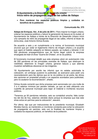 COORDINACIÓN DE
COMUNICACIÓN SOCIAL
CALLEJÓN DE ROJAS No. 4
COL. CENTRO / C.P.91000
XALAPA, VERACRUZ. MÉXICO
TEL. 01(228) 842.12.00
www.xalapa.gob.mx
El Ayuntamiento y la Dirección de Desarrollo Urbano
Inicia retiro de propaganda ilegal de las calles de Xalapa
• Para mantener los espacios públicos limpios y cuidados en
beneficio de la población
Comunicado No. 375
Xalapa de Enríquez, Ver., 6 de julio de 2011.- Para mejorar la imagen urbana,
ordenar los espacios públicos y reducir la generación de basura en la ciudad, el
Ayuntamiento de Xalapa a través de la Dirección de Desarrollo Urbano inició
una campaña de retiro de propaganda ilegal en las calles, informó el titular de
dicha área, José Antonio Ochoa Acosta.
De acuerdo a esto y en cumplimiento a la norma, el funcionario municipal
anunció que por violar el reglamento interno de imagen urbana y el acuerdo
que signó el Cabildo xalapeño en febrero pasado, se multará y retirarán 3 mil
500 pendones propagandísticos que de forma ilegal colocó la empresa
encargada de traer el show “Guerra de Chistes”, en la vía pública.
El funcionario municipal detalló que esta empresa ubicó sin autorización más
de 200 pendones en las principales avenidas de Xalapa, que obstruyen la
visibilidad, deterioran la imagen urbana, generan basura y que además
muestran señaléticas obscenas en las imágenes.
“El Ayuntamiento por escrito les informó que no estaba autorizada la
colocación, sin embargo pusieron la publicidad, se acercaron para pedir una
reconsideración pero les dijimos que en la vía pública no sé podía, les dimos
dos opciones en propiedad privada o en espacios acordados para publicidad,
pero no acataron la recomendación”, añadió.
Ochoa Acosta comentó que dicha empresa será sancionada con una multa de
3 a 4 salarios mínimos por pendón retirado, ya que se está utilizando una
cuadrilla de personal municipal para bajar el material e invirtiendo recursos
públicos.
“Tenemos ya 50 pendones retirados, esto se contabilizó anoche, falta contar
los del día de hoy, estamos viéndolo diario porque la empresa que trae este
show actúa sin permiso para la colocación”, aseveró.
Por último, dijo que por instrucciones de la presidenta municipal, Elízabeth
Morales García, se mantendrá un monitoreo constante para evitar la colocación
de propaganda sin permiso, esto con la finalidad de mantener limpios y
cuidados los espacios públicos, en beneficio de la población.
 