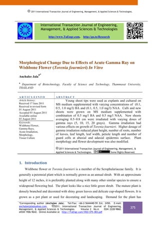 2011 International Transaction Journal of Engineering, Management, & Applied Sciences & Technologies.




                   International Transaction Journal of Engineering,
                   Management, & Applied Sciences & Technologies

                           http://www.TuEngr.com,            http://go.to/Research




Morphological Change Due to Effects of Acute Gamma Ray on
Wishbone Flower (Torenia fourmieri) In Vitro
                 a*
Anchalee Jala
a
  Department of Biotechnology, Faculty of Science and Technology, Thammasat University,
THAILAND


ARTICLEINFO                       A B S T RA C T
Article history:                          Young shoot tips were used as explants and cultured on
Received 17 June 2011             MS medium supplemented with varying concentrations of (0.1,
Received in revised form
01 August 2011
                                  0.5, 1.0 mg/l) BA and (0.1, 0.5, 1.0 mg/l) NAA. Calli and new
Accepted 03 August 2011           shoots were grown on MS medium supplemented with
Available online                  combination of 0.5 mg/l BA and 0.5 mg/l NAA. New shoots
03 August 2011                    averaging 0.5–0.8 cm were irradiated with varying doses of
Keywords:                         gamma rays (5, 10, 15, 20 grays). Gamma irradiation had
Wishbone Flower,                  various effects on growth of Torenia fournieri. Higher dosage of
Gamma Rays,
Acute Irradiation,                gamma irradiation reduced plant height, number of roots, number
Morphology,                       of leaves, leaf length, leaf width, petiole length and number of
Tissue Culture                    guard cells at abaxial and adaxial epidermis surface. Plant
                                  morphology and flower development was also modified.

                                    2011 International Transaction Journal of Engineering, Management, &
                                  Applied Sciences & Technologies.                 Some Rights Reserved.



1. Introduction 
    Wishbone flower or Torenia fournieri is a member of the Scrophulariaceae family. It is
generally a perennial plant which is normally grown as an annual shrub. With an approximate
height of 12 inches, it is preferably planted along with many other similar species to ensure a
widespread flowering bed. The plant looks like a nice little green shrub. The mature plant is
densely branched and decorated with shiny green leaves and delicate cup-shaped flowers. It is
grown as a pot plant or used for decorating and landscaping. Demand for the plant has
*Corresponding author (Anchalee Jala). Tel/Fax: +66-2-5644440-59 Ext. 2450. E-mail:
anchaleejala@yahoo.com.        2011. International Transaction Journal of Engineering,
Management, & Applied Sciences & Technologies.       Volume 2 No.4.    ISSN 2228-9860.
                                                                                                            375
eISSN 1906-9642. Online Available at http://TuEngr.com/V02/375-383.pdf
 