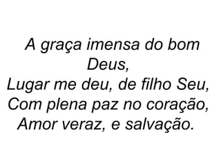 A graça imensa do bom
Deus,
Lugar me deu, de filho Seu,
Com plena paz no coração,
Amor veraz, e salvação.
 