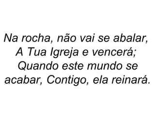 Na rocha, não vai se abalar,
A Tua Igreja e vencerá;
Quando este mundo se
acabar, Contigo, ela reinará.
 