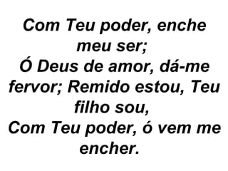 Com Teu poder, enche
meu ser;
Ó Deus de amor, dá-me
fervor; Remido estou, Teu
filho sou,
Com Teu poder, ó vem me
encher.
 