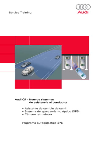 Service Training




    Audi Q7 - Nuevos sistemas
              de asistencia al conductor

           Asistente de cambio de carril
           Sistema de aparcamiento óptico (OPS)
           Cámara retrovisora


         Programa autodidáctico 375
 