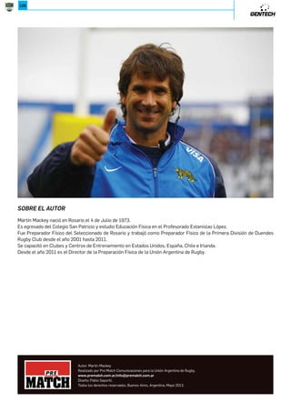 ´ )'545');)35 )=$ C54$ '54 '515; $3$;.115Z )=$ C54$ ) 1$ C54$ ´);5.'$ () $/$ 
intensidad. Volveremos a esta zona cada vez que deseamos bajar la intensidad del trabajo y recuperar valores mas bajos 
de frecuencia cardiaca con el fin de recuperar a los jugadores para alcanzar nuevamente valores altos de intensidad y 
frecuencia cardíaca. El tiempo aproximado en el que nos mantendremos en esta zona será con acciones o intensidades 
bajas mayores a 240¨. 
Es importante tener en cuenta que cada una de estas zonas puede ser alcanzada con distintas actividades tales como 
correr, entrenar en bicicleta, escaladores, elípticos, saltos, ejercicios de fuerza, lucha, boxeo, etc. Las zona que queramos 
entrenar no va a estar determinada por el tipo de ejercicio sino por el ratio de intensidad-tiempo-pausa. Esto es importante 
tenerlo en cuenta ya que podremos entrenar con jugadores aún cuando esten lesionados y de este modo mantener su 
condición física y cuando estemos en una etapa de entrenamiento no específica. 
*507*,872-.;*,287. 
Vamos a llamar Intervalo a alternar entre esfuerzos con alta intensidad y períodos de recuperación. La clave es la 
recuperación necesaria de manera que podamos volver a la alta intensidad. 
Si usamos solamente la frecuencia cardíaca, como ejemplo, podemos comenzar al 65% de la frecuencia cardíaca máxima, 
llevándola al 95% y posteriormente bajándola nuevamente al 65%. 
Un BLOQUE es la cantidad de Intervalos que se realizan entre dos Macropausas (estas pueden ser activas, intervalo 
amarillo o pasivas). 
El volumen estará determinado por la cantidad de BOLQUES y de INTERVALOS que se realicen. 
Para aumentar el volumen se tendrá en cuenta la capacidad de cada jugador, la cantidad de repeticiones que se realizan 
por bloques, la velocidad a la que esta entrenando, la cantidad intervalos amarillos o el tiempo en el que se mantendrá en 
esa zona, el tiempo de Macropausas, la técnica de carrera, calidad de movimientos, la capacidad para bajar la Frecuencia 
Cardiaca durante las Macropausas. 
Todos estos registros se pueden bajar a una planilla de seguimiento semanal que nos permita tomar decisiones sobre el 
aumento del volumen y la evolución del jugador. 
En las sesiones de FORMACION FISICA DE BASE se entrenarán los movimientos de aceleraciones lineales y multidireccionales 
con el fin de ser aplicados durante el ESD. 
Si la técnica no es la adecuada durante el ESD puede causar desgaste en nuestro cuerpo, la mala calidad de movimientos 
y la compensación son sinónimos de lesión. 
Al igual que con las sesiones de movimiento, vamos a darles claves cuando corran durante el ESD: “corran erguidos”, 
“espalda recta”, “estiren las caderas”, “mantengan la vista al frente, la zona cervical en posición neutra sin inclinar la cabeza 
hacia atrás o hacia abajo” “ La columna debe estar neutra al correr” “Alarguen la columna levantando los pies”,“Presionen 
el suelo con cada paso” ,“Relájense y respiren a medida que corren”, etc. 
-2.ĝ8-.59;80;*6* 
El objetivo del ESD es garantizar que podemos mantener una alta intensidad durante el juego por el mayor tiempo posible. 
Tenemos que estar seguros que tengan una buena base y que se esfuercen para estar en buena forma y técnica a lo largo 
de todas las fases; por lo tanto, es importante concentrarse en la forma y la técnica. Además, queremos que el avance 
sea el correcto para cada jugador. Tenemos que garantizar que la energía, la velocidad y la recuperación de la frecuencia 
cardíaca mejoran con el tiempo. Es por ello que es muy importante realizar el seguimiento y registro de lo que hacen, lo 
necesitaremos para obtener información de que el jugador está mejorando y si no lo está entonces podremos fijarnos en 
 