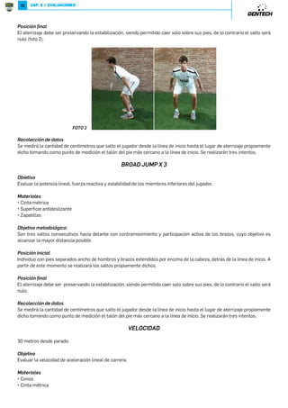 31 
La siguiente puntuación que se deben abordar es una persona que tiene cuentas bilaterales de dos. Esta persona no tiene 
adecuada movilidad y estabilidad con el fin de realizar los movimientos fundamentales, causando así averías en los niveles 
más altos de actividad. Esta persona puede superar su debilidad más rápido, pero sin la intervención adecuada, es probable 
que continúe compensando su falta de movilidad o estabilidad. Esta compensación conduce a una disminución de la calidad 
de sus movimientos fundamentales y un aumento de la micro-traumas que se producen durante la actividad. Esta persona 
debe trabajar en su debilidad a través de actividades terapéuticas, pero con una puntuación de dos, el déficit no será tan 
difícil de superar. 
El individuo que tiene una puntuación perfecta y ha adecuado los patrones de movimiento fundamentales en todo todavía 
debe trabajar para mantener su nivel de movimiento funcional. Esta persona debe seguir incorporando adecuada mecánica 
del movimiento durante las actividades con el fin de mantener sus patrones de movimiento fundamentales en un nivel 
óptimo. 
Es importante que se siga la planilla de un individuo que obtiene un puntaje perfecto en la planilla funcional Movimiento 
para vigilar su régimen de entrenamiento, asegurándose de que se está manteniendo la mecánica correcta. Si hay una 
persona que obtiene un puntaje por debajo de un tres y no tiene cualquier desequilibrio, entonces le corresponde al médico 
utilizar su mejor juicio al interpretar los resultados. Se recomienda tener en cuenta los objetivos y actividades deportivas 
específicas en relación con el individuo en evaluación para determinar el área en la cual mejorar. 
La meta del FMS ™ es localizar eslabón débil del cuerpo en un patrón de movimiento y mejorarlo a través del ejercicio 
terapéutico. Cabe señalar que el evaluador debe repetir la prueba de cada individuo periódicamente una vez que comience 
su régimen de ejercicios terapéutico. De esta manera, el evaluador puede comprobar mejoras, asegurándose de que no 
están perdiendo los movimientos fundamentales que han alcanzado. 
*5=*+252-*- 
+;8*-369 
CAPÍTULO 2.2 
EVALUACIONES DE RENDIMIENTO 
8KSN]R_X 
Evaluar la potencia lineal y estabilidad de los miembros inferiores del jugador. 
6J]N[RJUN 
P.4=$3Ď=;.'$ 
P8);E'.)$4=.()1.C$4=) 
P!$8$=.11$ 
P),1$5$;.11$ƒ8$;$3$;'$;1$(.=$4'.$()15=$154)$1$'.4=$„ 
8KSN]R_XVN]XMXUąPRLX: 
Es un salto hacia delante con contramovimiento y participación activa de los brazos, cuyo objetivo es alcanzar la mayor 
distancia posible. 
9XRLRąWRWRLRJU 
Individuo con pies separados ancho 
de hombros y brazos extendidos por 
encima de la cabeza, detrás de la línea 
de inicio (foto 1). 
A partir de este momento se realizará 
el salto propiamente dicho. 
/8=8 
 