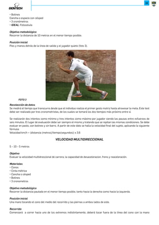 32 
CAP. 2 / EVALUACIONES 
9XRLRąWǌWJU 
El aterrizaje debe ser preservando la estabilización, siendo permitido caer solo sobre sus pies, de lo contrario el salto será 
nulo (foto 2). 
/8=8 
;NLXUNLLRąWMNMJ]X 
Se medirá la cantidad de centímetros que salto el jugador desde la línea de inicio hasta el lugar de aterrizaje propiamente 
dicho tomando como punto de medición el talón del pie más cercano a la línea de inicio. Se realizarán tres intentos. 
+;8*-369A 
8KRN]R_X 
Evaluar la potencia lineal, fuerza reactiva y estabilidad de los miembros inferiores del jugador. 
6J]N[RJUN 
P.4=$3Ď=;.'$ 
P8);E'.)$4=.()1.C$4=) 
P!$8$=.11$ 
8KSN]R_XVN]XMXUąPRLX# 
Son tres saltos consecutivos hacia delante con contramovimiento y participación activa de los brazos, cuyo objetivo es 
alcanzar la mayor distancia posible. 
9XRLRąWRWRLRJU 
Individuo con pies separados ancho de hombros y brazos extendidos por encima de la cabeza, detrás de la línea de inicio. A 
partir de este momento se realizará los saltos propiamente dichos. 
9XRLRąWǌWJU 
El aterrizaje debe ser preservando la estabilización, siendo permitido caer solo sobre sus pies, de lo contrario el salto será 
nulo. 
;NLXUNLLRąWMNMJ]X 
Se medirá la cantidad de centímetros que salto el jugador desde la línea de inicio hasta el lugar de aterrizaje propiamente 
dicho tomando como punto de medición el talón del pie más cercano a la línea de inicio. Se realizarán tres intentos. 
?.58,2-*- 
30 metros desde parado. 
8KSN]R_X 
Evaluar la velocidad de aceleración lineal de carrera. 
6J]N[RJUN 
P545 
P.4=$3Ď=;.'$ 
 