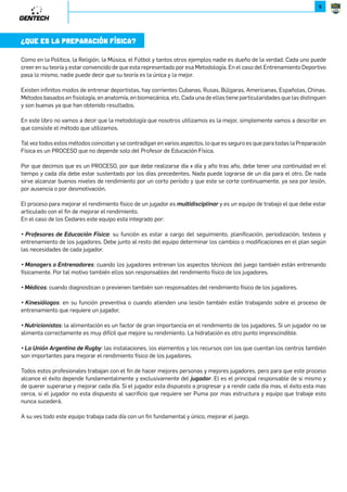 5 
¿QUE ES LA PREPARACIÓN FÍSICA? 
Como en la Política, la Religión, la Música, el Fútbol y tantos otros ejemplos nadie es dueño de la verdad. Cada uno puede 
creer en su teoría y estar convencido de que esta representado por esa Metodología. En el caso del Entrenamiento Deportivo 
pasa lo mismo, nadie puede decir que su teoría es la única y la mejor. 
Existen infinitos modos de entrenar deportistas, hay corrientes Cubanas, Rusas, Búlgaras, Americanas, Españolas, Chinas. 
Métodos basados en fisiología, en anatomía, en biomecánica, etc. Cada una de ellas tiene particularidades que las distinguen 
y son buenas ya que han obtenido resultados. 
En este libro no vamos a decir que la metodología que nosotros utilizamos es la mejor, simplemente vamos a describir en 
que consiste el método que utilizamos. 
Tal vez todos estos métodos coincidan y se contradigan en varios aspectos, lo que es seguro es que para todas la Preparación 
Física es un PROCESO que no depende solo del Profesor de Educación Física. 
Por que decimos que es un PROCESO, por que debe realizarse día x día y año tras año, debe tener una continuidad en el 
tiempo y cada día debe estar sustentado por los días precedentes. Nada puede lograrse de un día para el otro. De nada 
sirve alcanzar buenos niveles de rendimiento por un corto período y que este se corte continuamente, ya sea por lesión, 
por ausencia o por desmotivación. 
El proceso para mejorar el rendimiento físico de un jugador es multidisciplinar y es un equipo de trabajo el que debe estar 
articulado con el fin de mejorar el rendimiento. 
En el caso de los Cedares este equipo esta integrado por: 
m 9[XONX[N MN .M^LJLRąW /đRLJ: su función es estar a cargo del seguimiento, planificación, periodización, testeos y 
entrenamiento de los jugadores. Debe junto al resto del equipo determinar los cambios o modificaciones en el plan según 
las necesidades de cada jugador. 
m6JWJPN[X.W][NWJMX[N: cuando los jugadores entrenan los aspectos técnicos del juego también están entrenando 
físicamente. Por tal motivo también ellos son responsables del rendimiento físico de los jugadores. 
m6ĕMRLX: cuando diagnostican o previenen también son responsables del rendimiento físico de los jugadores. 
m 4RWNRąUXPX: en su función preventiva o cuando atienden una lesión también están trabajando sobre el proceso de 
entrenamiento que requiere un jugador. 
m7^][RLRXWR]J: la alimentación es un factor de gran importancia en el rendimiento de los jugadores. Si un jugador no se 
alimenta correctamente es muy difícil que mejore su rendimiento. La hidratación es otro punto imprescindible. 
m5JWRąW*[PNW]RWJMN;^PKb: las instalaciones, los elementos y los recursos con los que cuentan los centros también 
son importantes para mejorar el rendimiento físico de los jugadores. 
Todos estos profesionales trabajan con el fin de hacer mejores personas y mejores jugadores, pero para que este proceso 
alcance el éxito depende fundamentalmente y exclusivamente del S^PJMX[. El es el principal responsable de si mismo y 
de querer superarse y mejorar cada día. Si el jugador esta dispuesto a progresar y a rendir cada día mas, el éxito esta mas 
cerca, si el jugador no esta dispuesto al sacrificio que requiere ser Puma por mas estructura y equipo que trabaje esto 
nunca sucederá. 
A su ves todo este equipo trabaja cada día con un fin fundamental y único, mejorar el juego. 
 