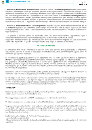 49 
Al hablar de movimientos integrados vamos a hablar de marchas, marchas con saltos, desplazamientos, frenos, cambios 
de ángulos, retrocesos, giros. Los patrones de movimiento que se realizaron en los bloques de Pilar y Flexibilidad dinámica, 
durante este bloque comenzarán a realizarse con mayor velocidad, integración y control. 
Este bloque es el momento en el que vamos a empezar a corregir las técnicas, comenzando a utilizar palabras claves que 
identificarán correcciones y que seguiremos utilizando durante el bloque de Destrezas de Movimiento y ESD. 
El objetivo principal es comenzar a trabajar con ejercicios que le permita a los jugadores dominar los movimientos y 
habilidades fundamentales. El bloque de movimientos preparatorios es excelente para realizar coaching de movimientos. 
En este bloque comenzaremos a enseñar y a repasar la importancia de la Postura, Posición de las Piernas y Aplicación de 
la Fuerza (Dirección y Recurso, al hablar de recurso hacemos referencia con que parte del pie aplicaremos la fuerza) 
P9J][XWNMN6X_RVRNW]XNWNU9UJWXJPR]JUNaRPR[NVX lograr la triple flexión de la pierna de vuelo (flexión de cadera-rodilla- 
dorsiflexión del pie), esta debe atacar el piso. En la pierna que se encuentra en el piso exigiremos extender cadera-rodilla- 
tobillo aumentando el empuje, contracción de gluteos, espalda neutra, brazos paralelos al cuerpo, vista al frente, 
posición neutra de la cabeza. 
P*U[N][XLNMN[NaRPR[NVXlo mismo que al desplazarse hacia delante y pondremos énfasis en que el tronco se coloque 
hacia delante, los hombros deben ubicarse por delante de los pies, con el fin de mantener el centro de gravedad adelantado 
para facilitar correr hacia delante si fuese necesario. 
P *U[N][XLNMN[NWYXRLRąWKĚRLJNaRPR[NVX que se mantengan todos los detalles de la posición básica. Durante el 
retroceso el empuje se realizara con la bola del pie, colocaran una pierna adelante y la otra atrás manteniendo siempre el 
ancho de los hombros. En caso que durante el retroceso invierta la posición de las piernas lo harán acelerando la cadera 
delantera y pasando la pierna de adelante atrás. 
P9J][XWNMN6X_RVRNW]XNWNU9UJWX/[XW]JU«6J[LQJ¬NaRPR[NVX la pierna que inicia el movimiento es la del lado hacia 
el que nos estamos desplazando, la otra es la que genera el empuje, el cual se hará con el borde interno del pie, extender 
cadera-rodilla-tobillo aumentando el empuje, contracción de gluteos, espalda neutra, vista al frente, posición neutra de la 
cabeza. brazos paralelos por delante del tronco. 
P-NYUJcJVRNW]XUJ]N[JUNWYXRLRąWKĚRLJ«1//5.¬NaRPR[NVX todos los mismos puntos anteriores pero en esta 
posicion los brazos se moveran por delante del tronco, exigiremos que no junten los pies, que mantengan la posición de 
tibias positivas (que no se sienten) y que no eleven el centro de gravedad durante el desplazamiento. 
P,JVKRXMNMR[NLLRąWbO[NWXNaRPR[NVX que el centro de gravedad se mantenga dentro de la base de sustentación, para 
esto la pierna con la que vamos a frenar se colocara levemente por fuera del ancho de los hombros, el pie ejercerá presión 
contra el piso con el borde interno (esta es la pierna de freno, la pierna contraria sera la de empuje cuando se inicie el nuevo 
movimiento), espalda neutra, vista al frente, posición neutra de la cabeza, una mano se cruza delante del tronco, la otra al 
costado. En los movimiento previos a frenar se deben acortar los pasos y bajar el Centro de Gravedad. 
 