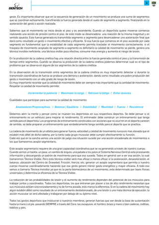 9 
gesto. Es importante observar que en la secuencia de generación de un movimiento se produce una suma de segmentos 
que se coordinan activamente, transfiriendo la fuerza generada desde el suelo de segmento a segmento, finalizando en la 
aceleración del gesto o acción realizada. 
Sabemos que el movimiento se inicia desde el piso y es ascendente. Cuando un deportista quiere moverse comienza 
realizando una acción de presión contra el piso, de este modo se desencadena una reacción de la misma magnitud y en 
sentido opuesto. Esta fuerza generada es transmitida segmento a segmento para desencadenar una aceleración final que 
dará como resultado un gesto o movimiento efectivo y eficiente. Si esa fuerza que comienza en el piso asciende por cada 
segmento es fundamental que la estabilidad de cada segmento permita trasladar el movimiento correctamente, si el 
traspaso de movimiento acoplado de segmento a segmento es deficitario la calidad de movimiento se pierde, genera una 
técnica invisible ineficiente, una técnica visible poco efectiva, consume mas energía y aumenta el riesgo de lesión. 
En la producción de la cadena cinética hay una relación directa entre la fuerza generada contra el piso y la transmisión de 
tiempo entre segmentos. Cuando se observa la producción de la cadena cinética podemos determinar cual es el tipo de 
problema que se observa en alguno de los segmentos de la cadena cinética. 
En la observación de la transmisión entre segmentos de la cadena cinética es muy importante detectar si durante la 
transmisión coordinativa de fuerza se produce una demora o aceleración, dando como resultado una pobre producción del 
gesto o movimiento con un alto grado de riesgo de lesión. 
Es muy importante recordar que la calidad de movimiento debe ser siempre más importante que la cantidad de movimiento. 
Respetar la calidad de movimiento permite: 
2WL[NVNW]J[UJYX]NWLRJe6JaRVRcJ[UJLJ[PJe;N][JJ[UJOJ]RPJe._R]J[UNRXWN 
Cualidades que participan para aumentar la calidad de movimiento: 
*WJURcJMX[N9[XYRXLNY]R_Xe+JUJWLN.Z^RURK[RXe.]JKRURMJMe6X_RURMJMe/^N[cJe;NR]NWLRJ 
Debemos abrir la mente y pensar como se mueven los deportistas en sus respectivos deportes. Se debe pensar si el 
entrenamiento es un vehículo para mejorar el rendimiento. El entrenador debe construir un entrenamiento que tenga 
sentido para el deportista. Los programas de entrenamiento construidos con acciones que no ocurren en el deporte carecen 
de sentido, se debe preparar un entrenamiento que verdaderamente tenga sentido para el deporte que se practica. 
La cadena de movimiento de un atleta para generar fuerza, velocidad y calidad de movimiento nunca es mas elevada que el 
eslabón mas débil de dicha cadena, por lo tanto cada grupo muscular debe cumplir efectivamente su función. 
Cada vez que en la cancha vemos una acción de juego esa situación sucede por una acción encadenada de movimientos a 
los que llamaremos acople segmentario. 
Este acople segmentario requiere de una gran capacidad coordinativa que se va generando a través de nuestro cuerpo. 
Cuando vemos un tackle, un pase, un cambio de ángulo, una patada a los palos el Sistema Nervioso Central esta procesando 
información y descargando un patrón de movimiento para que eso suceda. Todos en general van a ver esa acción, la cual 
llamaremos Técnica Visible. Pero esta técnica visible será mas eficaz o menos eficaz si la aceleración, desaceleración, el 
balance, ubicación del Centro de Gravedad, Fricción, Inercia, etc. generan un acople segmentario que permita a nuestro 
cuerpo moverse coordinadamente haciendo que ese gesto genere menor gasto energético y mayor eficacia. A todo eso 
vamos a llamarlo Técnica Invisible ya que es la parte biomecánica de un movimiento, esta determinado por leyes físicas 
universales y determina la eficiencia de la Técnica Visible. 
La reducción de las probabilidades de lesión y el aumento de rendimiento dependen del potencial de los músculos para 
trabajar juntos y coordinados. Todos los deportistas, los que entrenan por placer o los de alto rendimiento necesitan que 
sus músculos actúen sincronizadamente y no de forma aislada, esto marca la diferencia. Si en la cadena de movimiento hay 
algún eslabón débil como resultado de un entrenamiento desbalanceado, de una lesión o una mala técnica de ejecución, la 
acción muscular se verá afectada y trabajaran por debajo de su óptimo nivel. 
Todos los gestos deportivos que involucran a nuestros miembros, generan fuerzas que van desde la base de sustentación 
hasta la mano o el pie, pasando SIEMPRE a través del Core, las escapulas, el hombro, brazo y mano o bien caderas, rodillas, 
tobillos y pies. 
 