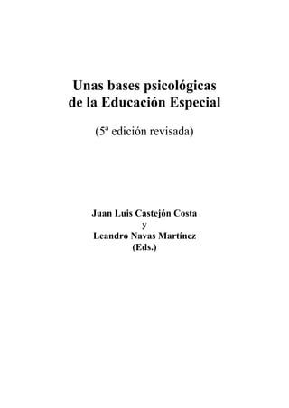 Unas bases psicológicas
de la Educación Especial
    (5ª edición revisada)




   Juan Luis Castejón Costa
              y
   Leandro Navas Martínez
            (Eds.)
 