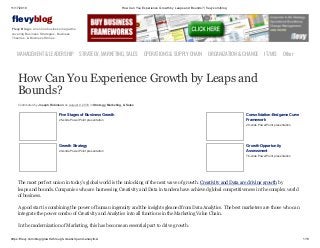 11/17/2019 How Can You Experience Growth by Leaps and Bounds? | flevy.com/blog
https://flevy.com/blog/growth-through-creativity-and-analytics/ 1/13
evyblog
Flevy Blog is an online business magazine
covering Business Strategies, Business
Theories, & Business Stories.
MANAGEMENT &LEADERSHIP STRATEGY,MARKETING,SALES OPERATIONS&SUPPLYCHAIN ORGANIZATION&CHANGE IT/MIS Other
How Can You Experience Growth by Leaps and
Bounds?
Contributed by Joseph Robinson on August 9, 2018 in Strategy, Marketing, & Sales
Five Stages of Business Growth
25-slide PowerPoint presentation
Consolidation-Endgame Curve
Framework
29-slide PowerPoint presentation
Growth Strategy
29-slide PowerPoint presentation
Growth Opportunity
Assessment
76-slide PowerPoint presentation
The most perfect union in today’s global world is the unlocking of the next wave of growth. Creativity and Data are driving growth by
leaps and bounds. Companies who are harnessing Creativity and Data in tandem have achieved global competitiveness in the complex world
of business.
A good start is combining the power of human ingenuity and the insights gleaned from Data Analytics. The best marketers are those who can
integrate the power combo of Creativity and Analytics into all functions in the Marketing Value Chain.
In the modernization of Marketing, this has become an essential part to drive growth.
 