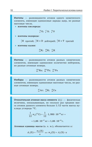 Раздел 1. Теоретические основы химии10
Изотопы z ÒÂÉÏÐÄÊÆÏÐÓÔÊ ÂÔÐÎÐÄ ÐÆÏÐÅÐ ×ÊÎÊÙÇÓÌÐÅÐ
ßÍÇÎÇÏÔÂ ÊÎÇàÛÊÇ ÐÆÊÏÂÌÐÄÝÇ ÉÂÒáÆÝ áÆÇÒ ÏÐ ÒÂÉÏÝÇ
ÎÂÓÓÐÄÝÇ ÙÊÓÍÂ
ÊÉÐÔÐÑÝ ÌÊÓÍÐÒÐÆÂ
8
16
O; 8
17
O; 8
18
O
ÊÉÐÔÐÑÝ ÄÐÆÐÒÐÆÂ
1
1
H ÑÒÐÔÊË 1
2
H D≡ ÆÇËÔÇÒÊË 1
3
H T≡ ÔÒÊÔÊË
ÊÉÐÔÐÑÝ ÌÂÍÊá
19
39
K; 19
40
K; 19
41
K
Изотоны z ÒÂÉÏÐÄÊÆÏÐÓÔÊ ÂÔÐÎÐÄ ÒÂÉÏÝ× ×ÊÎÊÙÇÓÌÊ×
ßÍÇÎÇÏÔÐÄ ÊÎÇàÛÊÇ ÐÆÊÏÂÌÐÄÐÇ ÌÐÍÊÙÇÓÔÄÐ ÏÇËÔÒÐÏÐÄ
ÏÐ ÒÂÉÏÝÇ ÂÔÐÎÏÝÇ ÏÐÎÇÒÂ
88
228
Ra; 90
230
Th; 91
231
Pa
Изобары z ÒÂÉÏÐÄÊÆÏÐÓÔÊ ÂÔÐÎÐÄ ÒÂÉÏÝ× ×ÊÎÊÙÇÓÌÊ×
ßÍÇÎÇÏÔÐÄ ÊÎÇàÛÊ× ÐÆÊÏÂÌÐÄÝÇ ÎÂÓÓÐÄÝÇ ÙÊÓÍÂ ÏÐ ÒÂÉ
ÏÝÇ ÂÔÐÎÏÝÇ ÏÐÎÇÒÂ
18
40
Ar; 19
40
K; 20
40
Ca
Относительная атомная масса элемента %V
z ÖÊÉÊÙÇÓÌÂá
ÄÇÍÊÙÊÏÂ ÑÐÌÂÉÝÄÂàÛÂá ÄÐ ÓÌÐÍÞÌÐ ÒÂÉ ÓÒÇÆÏáá ÎÂÓ
ÓÂ ÂÔÐÎÐÄ ÆÂÏÏÐÅÐ ßÍÇÎÇÏÔÂ ÃÐÍÞÚÇ ÙÂÓÔÊ ÎÂÓÓÝ ÏÕ
ÌÍÊÆÂ ÕÅÍÇÒÐÆÂ '
1
12
1
12
1 993 1012 26
ma ( ) ,C êã= ⋅ ⋅ =−
10 1027 24
1,66 êã 1,66 ã.= ⋅ = ⋅− −
¢ÔÐÎÏÂá ÇÆÊÏÊØÂ ÎÂÓÓÝ Â Ç Î ÐÃÐÉÏÂÙÂÇÔÓá Y
A
m
ur
a
( )
( )
X
X
= m A ua r( ) ( )X X= ⋅
 