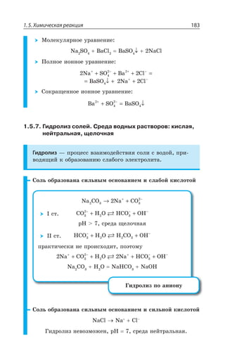 1.5. Химическая реакция 183
®ÐÍÇÌÕÍáÒÏÐÇ ÕÒÂÄÏÇÏÊÇ
2E 73 E'P E73 2E'P
±ÐÍÏÐÇ ÊÐÏÏÐÇ ÕÒÂÄÏÇÏÊÇ
2Na SO Ba Cl
BaSO Na Cl
+ − + −
+ −
+ + + =
= ↓ + +
4
2 2
4
2
2 2
³ÐÌÒÂÛÇÏÏÐÇ ÊÐÏÏÐÇ ÕÒÂÄÏÇÏÊÇ
Ba SO BaSO2
4
2
4
+ −
+ = ↓
1.5.7. Гидролиз солей. Среда водных растворов: кислая,
нейтральная, щелочная
Гидролиз z ÑÒÐØÇÓÓ ÄÉÂÊÎÐÆÇËÓÔÄÊá ÓÐÍÊ Ó ÄÐÆÐË ÑÒÊ
ÄÐÆáÛÊË Ì ÐÃÒÂÉÐÄÂÏÊà ÓÍÂÃÐÅÐ ßÍÇÌÔÒÐÍÊÔÂ
³ÐÍÞ ÐÃÒÂÉÐÄÂÏÂ ÓÊÍÞÏÝÎ ÐÓÏÐÄÂÏÊÇÎ Ê ÓÍÂÃÐË ÌÊÓÍÐÔÐË
Na CO Na CO2 3 3
2
2→ ++ −
” ÓÔ CO H O HCO OH23
2
3
− − −
+ +
T,  ÓÒÇÆÂ ÛÇÍÐÙÏÂá
”” ÓÔ HCO H O H CO OH3 2 2
− −
+ +3
ÑÒÂÌÔÊÙÇÓÌÊ ÏÇ ÑÒÐÊÓ×ÐÆÊÔ ÑÐßÔÐÎÕ
2 23
2
3Na CO H O Na HCO OH2
+ − + − −
+ + + +
2E '3 , 3 2E,'3 2E3,
¥ÊÆÒÐÍÊÉ ÑÐ ÂÏÊÐÏÕ
³ÐÍÞ ÐÃÒÂÉÐÄÂÏÂ ÓÊÍÞÏÝÎ ÐÓÏÐÄÂÏÊÇÎ Ê ÓÊÍÞÏÐË ÌÊÓÍÐÔÐË
2E'P 2E 'Py
¥ÊÆÒÐÍÊÉ ÏÇÄÐÉÎÐÈÇÏ T, ÓÒÇÆÂ ÏÇËÔÒÂÍÞÏÂá
 