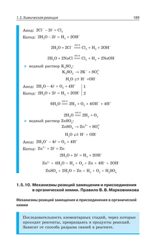 1.5. Химическая реакция 189
¢ÏÐÆ 2 2 2Cl Cl−
− =I
¬ÂÔÐÆ 2 2 22H O H OH2 − = + −
I
2 2 22 2H O Cl Cl H OH2
ýë-ç
+ === + +− −
2 2 22 2H O NaCl Cl H NaOH2
ýë-ç
+ === + +
ÄÐÆÏÝË ÒÂÓÔÄÐÒ / 73
K SO K SO2 4 4
2
2→ ++ −
, 3 , 3,y
¢ÏÐÆ 2 4 42H O O H2 − = + +
I
¬ÂÔÐÆ 2 2 22H O H OH2 + = + −
I
6 2 4 42 2H O H O OH H2
ýë-ç
=== + + +− +
2 2 2 2H O H O2
ýë-ç
=== +
ÄÐÆÏÝË ÒÂÓÔÄÐÒ R73
ZnSO Zn SO4
2
4
2
→ ++ −
, 3 , 3,y
¢ÏÐÆ 2 4 42H O O H2
+ +
− = +I
¬ÂÔÐÆ Zn Zn2+
+ =2I
2 2 22H O H OH2 + = + −
I
R , 3 , 3 R , 3,y
R73 , 3 R , 3 , 73
1.5.10. Механизмы реакций замещения и присоединения
в органической химии. Правило В.В.Марковникова
Механизмы реакций замещения и присоединения в органической
химии
±ÐÓÍÇÆÐÄÂÔÇÍÞÏÐÓÔÞ ßÍÇÎÇÏÔÂÒÏÝ× ÓÔÂÆÊË ÙÇÒÇÉ ÌÐÔÐÒÝÇ
ÑÒÐ×ÐÆáÔ ÒÇÂÅÇÏÔÝ ÑÒÇÄÒÂÛÂáÓÞ Ä ÑÒÐÆÕÌÔÝ ÒÇÂÌØÊË
©ÂÄÊÓáÔ ÐÔ ÓÑÐÓÐÃÂ ÒÂÉÒÝÄÂ ÓÄáÉÇË Ä ÒÇÂÅÇÏÔÇ
 
