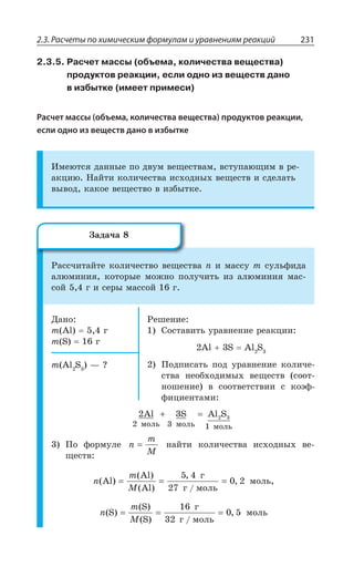 2.3. Расчеты по химическим формулам и уравнениям реакций 231
2.3.5. Расчет массы (объема, количества вещества)
продуктов реакции, если одно из веществ дано
в избытке (имеет примеси)
Расчет массы (объема, количества вещества) продуктов реакции,
если одно из веществ дано в избытке
ªÎÇàÔÓá ÆÂÏÏÝÇ ÑÐ ÆÄÕÎ ÄÇÛÇÓÔÄÂÎ ÄÓÔÕÑÂàÛÊÎ Ä ÒÇ
ÂÌØÊà ¯ÂËÔÊ ÌÐÍÊÙÇÓÔÄÂ ÊÓ×ÐÆÏÝ× ÄÇÛÇÓÔÄ Ê ÓÆÇÍÂÔÞ
ÄÝÄÐÆ ÌÂÌÐÇ ÄÇÛÇÓÔÄÐ Ä ÊÉÃÝÔÌÇ
²ÂÓÓÙÊÔÂËÔÇ ÌÐÍÊÙÇÓÔÄÐ ÄÇÛÇÓÔÄÂ R Ê ÎÂÓÓÕ Q ÓÕÍÞÖÊÆÂ
ÂÍàÎÊÏÊá ÌÐÔÐÒÝÇ ÎÐÈÏÐ ÑÐÍÕÙÊÔÞ ÊÉ ÂÍàÎÊÏÊá ÎÂÓ
ÓÐË Å Ê ÓÇÒÝ ÎÂÓÓÐË Å
¦ÂÏÐ
Q %P Å
Q 7 Å
²ÇÚÇÏÊÇ
³ÐÓÔÂÄÊÔÞ ÕÒÂÄÏÇÏÊÇ ÒÇÂÌØÊÊ
%P 7 %P 7
±ÐÆÑÊÓÂÔÞ ÑÐÆ ÕÒÂÄÏÇÏÊÇ ÌÐÍÊÙÇ
ÓÔÄÂ ÏÇÐÃ×ÐÆÊÎÝ× ÄÇÛÇÓÔÄ ÓÐÐÔ
ÏÐÚÇÏÊÇ Ä ÓÐÐÔÄÇÔÓÔÄÊÊ Ó ÌÐßÖ
ÖÊØÊÇÏÔÂÎÊ
Q %P 7 z #
2 3
2 3 1
2 3Al S Al S
ìîëü ìîëü ìîëü
+ =
±Ð ÖÐÒÎÕÍÇ n
m
M
= ÏÂËÔÊ ÌÐÍÊÙÇÓÔÄÂ ÊÓ×ÐÆÏÝ× ÄÇ
ÛÇÓÔÄ
n
m
M
( )
( )
( )
,
/
,Al
Al
Al
ã
ã ìîëü
= = =
5 4
27
0 2 ÎÐÍÞ
n
m
M
( )
( )
( ) /
,S
S
S
ã
ã ìîëü
= = =
16
32
0 5 ÎÐÍÞ
©ÂÆÂÙÂ
 