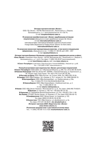 Îïòîâàÿ òîðãîâëÿ êíèãàìè «Ýêñìî»:
ÎÎÎ «ÒÄ «Ýêñìî». 142700, Ìîñêîâñêàÿ îáë., Ëåíèíñêèé ð-í, ã. Âèäíîå,
Áåëîêàìåííîå ø., ä. 1, ìíîãîêàíàëüíûé òåë. 411-50-74.
E-mail: reception@eksmo-sale.ru
Ïî âîïðîñàì ïðèîáðåòåíèÿ êíèã «Ýêñìî» çàðóáåæíûìè îïòîâûìè
ïîêóïàòåëÿìè îáðàùàòüñÿ â îòäåë çàðóáåæíûõ ïðîäàæ ÒÄ «Ýêñìî»
E-mail: international@eksmo-sale.ru
International Sales: International wholesale customers should contact
Foreign Sales Department of Trading House «Eksmo» for their orders.
international@eksmo-sale.ru
Ïî âîïðîñàì çàêàçà êíèã êîðïîðàòèâíûì êëèåíòàì, â òîì ÷èñëå â ñïåöèàëüíîì
îôîðìëåíèè, îáðàùàòüñÿ ïî òåë. +7 (495) 411-68-59, äîá. 2261, 1257.
E-mail: vipzakaz@eksmo.ru
Îïòîâàÿ òîðãîâëÿ áóìàæíî-áåëîâûìè è êàíöåëÿðñêèìè òîâàðàìè äëÿ øêîëû è îôèñà
«Êàíö-Ýêñìî»: Êîìïàíèÿ «Êàíö-Ýêñìî»: 142702, Ìîñêîâñêàÿ îáë., Ëåíèíñêèé ð-í, ã. Âèäíîå-2,
Áåëîêàìåííîå ø., ä. 1, à/ÿ 5. Òåë./ôàêñ +7 (495) 745-28-87 (ìíîãîêàíàëüíûé).
e-mail: kanc@eksmo-sale.ru, ñàéò: www.kanc-eksmo.ru
Â Ñàíêò-Ïåòåðáóðãå: â ìàãàçèíå «Ïàðê Êóëüòóðû è ×òåíèÿ ÁÓÊÂÎÅÄ», Íåâñêèé ïð-ò, ä.46.
Òåë.: +7(812)601-0-601, www.bookvoed.ru/
Ïîëíûé àññîðòèìåíò êíèã èçäàòåëüñòâà «Ýêñìî» äëÿ îïòîâûõ ïîêóïàòåëåé:
Â Ñàíêò-Ïåòåðáóðãå: ÎÎÎ ÑÇÊÎ, ïð-ò Îáóõîâñêîé Îáîðîíû, ä. 84Å. Òåë. (812) 365-46-03/04.
Â Íèæíåì Íîâãîðîäå: ÎÎÎ ÒÄ «Ýêñìî ÍÍ», 603094, ã. Íèæíèé Íîâãîðîä, óë. Êàðïèíñêîãî, ä.
29, áèçíåñ-ïàðê «Ãðèí Ïëàçà». Òåë. (831) 216-15-91 (92, 93, 94).
Â Ðîñòîâå-íà-Äîíó: ÎÎÎ «ÐÄÖ-Ðîñòîâ», ïð. Ñòà÷êè, 243À. Òåë. (863) 220-19-34.
Â Ñàìàðå: ÎÎÎ «ÐÄÖ-Ñàìàðà», ïð-ò Êèðîâà, ä. 75/1, ëèòåðà «Å». Òåë. (846) 269-66-70.
Â Åêàòåðèíáóðãå: ÎÎÎ «ÐÄÖ-Åêàòåðèíáóðã», óë. Ïðèáàëòèéñêàÿ, ä. 24à.
Òåë. +7 (343) 272-72-01/02/03/04/05/06/07/08.
Â Íîâîñèáèðñêå: ÎÎÎ «ÐÄÖ-Íîâîñèáèðñê», Êîìáèíàòñêèé ïåð., ä. 3.
Òåë. +7 (383) 289-91-42.
E-mail: eksmo-nsk@yandex.ru
Â Êèåâå: ÎÎÎ «ÐÄÖ Ýêñìî-Óêðàèíà», Ìîñêîâñêèé ïð-ò, ä. 9. Òåë./ôàêñ: (044) 495-79-80/81.
Â Äîíåöêå: óë. Àðòåìà, ä. 160. Òåë. +38 (032) 381-81-05.
Â Õàðüêîâå: óë. Ãâàðäåéöåâ Æåëåçíîäîðîæíèêîâ, ä. 8. Òåë. +38 (057) 724-11-56.
Âî Ëüâîâå: ÒÏ ÎÎÎ «Ýêñìî-Çàïàä», óë. Áóçêîâà, ä. 2. Òåë./ôàêñ (032) 245-00-19.
Â Ñèìôåðîïîëå: ÎÎÎ «Ýêñìî-Êðûì», óë. Êèåâñêàÿ, ä. 153.
Òåë./ôàêñ (0652) 22-90-03, 54-32-99.
Â Êàçàõñòàíå: ÒÎÎ «ÐÄÖ-Àëìàòû», óë. Äîìáðîâñêîãî, ä. 3à.
Òåë./ôàêñ (727) 251-59-90/91. rdc-almaty@mail.ru
Èíòåðíåò-ìàãàçèí ÎÎÎ «Èçäàòåëüñòâî «Ýêñìî»
www.fiction.eksmo.ru
Ðîçíè÷íàÿ ïðîäàæà êíèã ñ äîñòàâêîé ïî âñåìó ìèðó.
Òåë.: +7 (495) 745-89-14. E-mail: imarket@eksmo-sale.ru
 