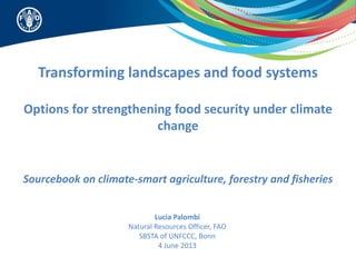 Transforming landscapes and food systems
Options for strengthening food security under climate
change
Sourcebook on climate-smart agriculture, forestry and fisheries
Lucia Palombi
Natural Resources Officer, FAO
SBSTA of UNFCCC, Bonn
4 June 2013
 