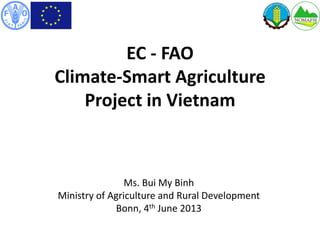 EC - FAO
Climate-Smart Agriculture
Project in Vietnam
Ms. Bui My Binh
Ministry of Agriculture and Rural Development
Bonn, 4th June 2013
 