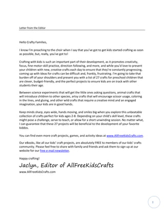 3
Letter from the Editor
Hello Crafty Families,
I know I’m preaching to the choir when I say that you’ve got to get kids started crafting as soon
as possible, but, really, you’ve got to!
Crafting with kids is such an important part of their development, as it promotes creativity,
focus, fine-motor-skill practice, direction following, and more, and while you’d love to present
your children with new, creative crafts each day to ensure that they’re constantly progressing,
coming up with ideas for crafts can be difficult and, frankly, frustrating. I’m going to take that
burden off of your shoulders and present you with a list of 27 crafts for preschool children that
are clever, budget-friendly, and the perfect projects to ensure kids are on track with other
students their age.
Between science experiments that will get the little ones asking questions, animal crafts that
will introduce children to other species, artsy crafts that will encourage scissor usage, coloring
in the lines, and gluing, and other wild crafts that require a creative mind and an engaged
imagination, your kids are in good hands.
Keep minds sharp, eyes wide, hands moving, and smiles big when you explore this unbeatable
collection of crafts perfect for kids ages 2-8. Depending on your child’s skill level, these crafts
might pose a challenge, serve to teach, or allow for a short unwinding session. No matter what,
I can guarantee that these 27 projects will be beneficial to the development of your favorite
kiddos.
You can find even more craft projects, games, and activity ideas at www.AllFreeKidsCrafts.com.
Our eBooks, like all our kids’ craft projects, are absolutely FREE to members of our kids’ crafts
community. Please feel free to share with family and friends and ask them to sign up at our
website for our free e-mail newsletter.
Happy crafting!
Jaclyn, Editor of AllFreeKidsCrafts
www.AllFreeKidsCrafts.com
 