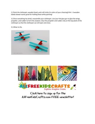 2.) Paint the clothespin, wooden bead, and craft sticks (in colors of your choosing).Hint: A wooden
kabob skewer works great for holding these while painting!
3.) Once everything has dried, reassemble your clothespin. Use your hot glue gun to glue the wings,
propeller, and rudder to form the airplane. Glue the propeller and rudder only on the top plank of the
clothespin so that the clothespin can still open and close.
4.) Allow to dry.
 