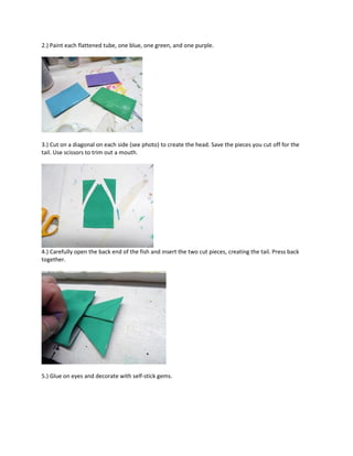 2.) Paint each flattened tube, one blue, one green, and one purple.
3.) Cut on a diagonal on each side (see photo) to create the head. Save the pieces you cut off for the
tail. Use scissors to trim out a mouth.
4.) Carefully open the back end of the fish and insert the two cut pieces, creating the tail. Press back
together.
5.) Glue on eyes and decorate with self-stick gems.
 