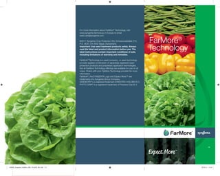 For more information about FarMore®
Technology, visit
www.syngenta-farmore.eu in Europe or email
seed.care@syngenta.com.
©2011 Syngenta Crop Protection AG, Schwarzwaldallee 215,
P.O. BOX, CH-4002 Basel, Switzerland.
Important: Use seed treatment products safely. Always
read the label and product information before use. The
label instructions contain important conditions of sale,
including limitations of warranty and remedies.
FarMore®
Technology is a seed company- or seed technology
provider-applied combination of separately registered seed
protection products and proprietary application technologies.
Not all FarMore Technology offerings are available for use on all
crops. Check with your FarMore Technology provider for more
information.
FarMore®
, the SYNGENTA Logo and Expect More™ are
trademarks of a Syngenta Group Company.
SANOKOTE®
is a registered trademark of INCOTEC HOLDING B.V.
PHYTO-DRIP®
is a registered trademark of Precision Drip B.V.
FarMore®
Technology
109338_Syngenta_FarMore_28S_101x228_39L.indd 1-3 25.05.11 11:34
 