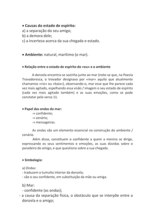 Causas do estado de espírito:
a) a separação do seu amigo;
b) a demora dele;
c) a incerteza acerca da sua chegada e estado.
 Ambiente: natural, marítimo (o mar).
 Relação entre o estado de espírito do «eu» e o ambiente
A donzela encontra-se sozinha junto ao mar (note-se que, na Poesia
Trovadoresca, o trovador designava por «mar» aquilo que atualmente
chamamos «rio» ou «baía»), observando-o, mar esse que lhe parece cada
vez mais agitado, espelhando essa visão / imagem o seu estado de espírito
(cada vez mais agitado também) e as suas emoções, como se pode
constatar pelo verso 11.
 Papel das ondas do mar:
-» confidente;
-» cenário;
-» mensageiras.
As ondas são um elemento essencial na construção do ambiente /
cenário.
Além disso, constituem o confidente a quem a menina se dirige,
expressando os seus sentimentos e emoções, as suas dúvidas sobre o
paradeiro do amigo, e que questiona sobre a sua chegada.
 Simbologia:
a) Ondas:
- traduzem o tumulto interior da donzela;
- são o seu confidente, em substituição da mãe ou amiga.
b) Mar:
- confidente (as ondas);
- a causa da separação física, o obstáculo que se interpõe entre a
donzela e o amigo;
 