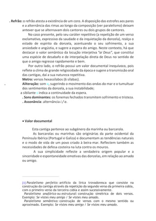 . Refrão: o refrão atesta a existência de um coro. A disposição das estrofes aos pares
e a alternância das rimas ao longo da composição (ver paralelismo) deixam
antever que se alternavam dois cantores ou dois grupos de cantores.
No caso presente, pelo seu caráter repetitivo (a repetição de um verso
exclamativo, expressivo da saudade e da inquietação da donzela), realça o
estado de espírito da donzela, acentuando o seu sofrimento, a sua
ansiedade e angústia, e sugere a espera do amigo. Neste contexto, há que
destacar o valor semântico da locução interjetiva “ai Deus”, que constitui
uma espécie de desabafo e de interpelação direta de Deus no sentido de
que o amigo regresse rapidamente e bem.
Por outro lado, o refrão possui um valor documental inequívoco, pois
reflete o clima de grande religiosidade da época e sugere a transmissão oral
das cantigas, daí a sua natureza repetitiva.
Metro: versos hexassílabos (6 sílabas).
. Aliteração: som v, sugerindo o movimento das ondas do mar e o tumultuar
dos sentimentos da donzela, a sua instabilidade;
a sibilante s indica a continuidade da espera.
. Sons dominantes: os fonemas fechados transmitem sofrimento e tristeza.
. Assonância: alternância i / a.
 Valor documental
Esta cantiga pertence ao subgénero da marinha ou barcarola.
As barcarolas ou marinhas são originárias da parte ocidental da
Península Ibérica (Portugal e Galiza) e documentam as tendências naturais
e o modo de vida de um povo criado à beira-mar. Reflectem também as
necessidades de defesa costeira na luta contra os mouros.
A sua simplicidade reflecte a verdadeira origem popular e a
sinceridade e espontaneidade emotivas das donzelas, em relação ao amado
ou amigo.
[1] Paralelismo perfeito: artifício da lírica trovadoresca que consiste na
construção da cantiga através da repetição do segundo verso da primeira cobla,
com o primeiro verso da terceira cobla e assim sucessivamente.
Paralelismo anafórico ou estrutural: construção simétrica de dois versos.
Exemplo: Se vistes meu amigo / Se vistes meu amado.
Paralelismo semântico: construção de versos com o mesmo sentido ou
aproximado. Exemplo: Se vistes meu amigo / Se vistes meu amado.
 
