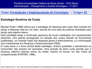 Pontifícia Universidade Católica de Minas Gerais – PUC Minas Administração – Planejamento e Gestão Estratégica - 1º./2011 Pontifícia Universidade Católica de Minas Gerais – PUC Minas Administração – Planejamento e Gestão Estratégica - 1º./2011 Pontifícia Universidade Católica de Minas Gerais – PUC Minas Administração – Planejamento e Gestão Estratégica - 1º./2011 Tema:  Formulação e Implementação de Estratégias   -  Grupo:  02 Estratégia Genérica de Custo Michael Porter (1986) afirma que a estratégia de liderança pelo custo total consiste em atingir a liderança total em um setor, através de uma série de políticas orientadas para atingir este objetivo básico. Esta estratégia exige a construção agressiva de novas instalações com equipamentos eficientes, uma grande perseguição na redução dos custos através de funcionários qualificados, um controle rígido nas despesas gerais e administrativas, e a minimização nos investimentos em Pesquisa e Desenvolvimento (P&D). O custo baixo é o tema central desta estratégia, embora qualidade e atendimento ao consumidor não possam ser ignoradas. Uma posição de baixo custo permite que a empresa obtenha retornos acima da média, mesmo se houver um alto índice de competitividade (PORTER, 1986). Fonte: Disponível em:  http://www.administracaoegestao.com.br/planejamento-estrategico/estrategia-generica-de-custo/ 
